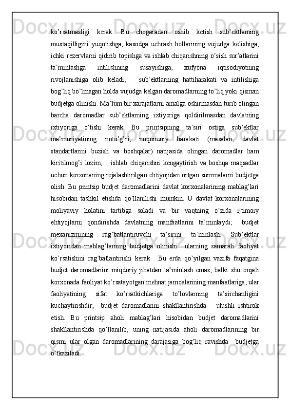ko’rsatmasligi   kerak.   Bu   chegaradan   oshib   ketish   sub’ektlarning
mustaqilligini   yuqotishga,   kasodga   uchrash   hollarining   vujudga   kelishiga,
ichki rezervlarni qidirib topishga va ishlab chiqarishning o’sish sur’atlarini
ta’minlashga   intilishning   susayishiga,   xufyona   iqtisodiyotning
rivojlanishiga   olib   keladi;       sub’ektlarning   hattiharakati   va   intilishiga
bog’liq bo’lmagan holda vujudga kelgan daromadlarning to’liq yoki qisman
budjetga olinishi. Ma’lum bir xarajatlarni amalga oshirmasdan turib olingan
barcha   daromadlar   sub’ektlarning   ixtiyoriga   qoldirilmasdan   davlatning
ixtiyoriga   o’tishi   kerak.   Bu   printsipning   ta’siri   ostiga   sub’ektlar
ma’muriyatining   noto’g’ri,   noqonuniy   harakati   (masalan,   davlat
standartlarini   buzish   va   boshqalar)   natijasida   olingan   daromadlar   ham
kiritilmog’i   lozim;       ishlab   chiqarishni   kengaytirish   va   boshqa   maqsadlar
uchun korxonaning rejalashtirilgan ehtiyojidan ortgan summalarni budjetga
olish.   Bu   printsip   budjet   daromadlarini   davlat   korxonalarining   mablag’lari
hisobidan   tashkil   etishda   qo’llanilishi   mumkin.   U   davlat   korxonalarining
moliyaviy   holatini   tartibga   soladi   va   bir   vaqtning   o’zida   ijtimoiy
ehtiyojlarni   qondirishda   davlatning   manfaatlarini   ta’minlaydi;     budjet
mexanizmining   rag’batlantiruvchi   ta’sirini   ta’minlash.   Sub’ektlar
ixtiyoridan   mablag’larning   budjetga   olinishi     ularning   samarali   faoliyat
ko’rsatishini   rag’batlantirishi   kerak.     Bu   erda   qo’yilgan   vazifa   faqatgina
budjet   daromadlarini   miqdoriy   jihatdan   ta’minlash   emas,   balki   shu   orqali
korxonada faoliyat ko’rsatayotgan mehnat jamoalarining manfaatlariga, ular
faoliyatining   sifat   ko’rsatkichlariga   to’lovlarning   ta’sirchanligini
kuchaytirishdir;     budjet   daromadlarini   shakllantirishda       ulushli   ishtirok
etish.   Bu   printsip   aholi   mablag’lari   hisobidan   budjet   daromadlarini
shakllantirishda   qo’llanilib,   uning   natijasida   aholi   daromadlarining   bir
qismi   ular   olgan   daromadlarining   darajasiga   bog’liq   ravishda     budjetga
o’tkaziladi.