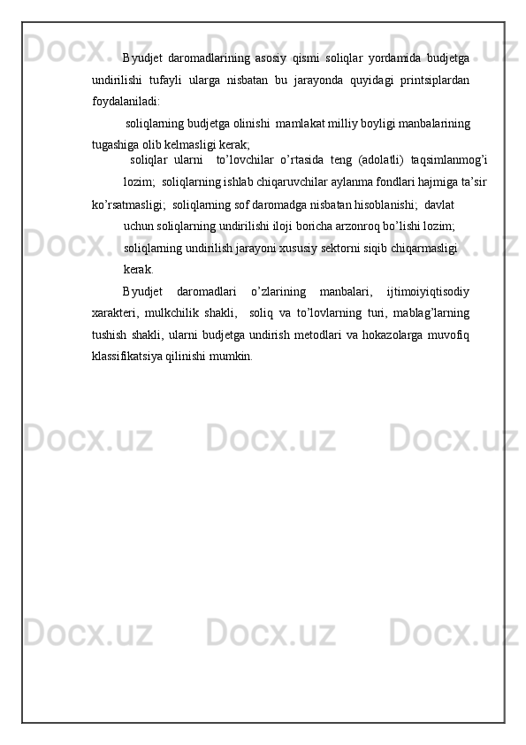 Byudjet   daromadlarining   asosiy   qismi   soliqlar   yordamida   budjetga
undirilishi   tufayli   ularga   nisbatan   bu   jarayonda   quyidagi   printsiplardan
foydalaniladi: 
 soliqlarning budjetga olinishi  mamlakat milliy boyligi manbalarining 
tugashiga olib kelmasligi kerak; 
  soliqlar   ularni     to’lovchilar   o’rtasida   teng   (adolatli)   taqsimlanmog’i
lozim;  soliqlarning ishlab chiqaruvchilar aylanma fondlari hajmiga ta’sir
ko’rsatmasligi;  soliqlarning sof daromadga nisbatan hisoblanishi;  davlat 
uchun soliqlarning undirilishi iloji boricha arzonroq bo’lishi lozim; 
soliqlarning undirilish jarayoni xususiy sektorni siqib chiqarmasligi
kerak. 
Byudjet   daromadlari   o’zlarining   manbalari,   ijtimoiyiqtisodiy
xarakteri,   mulkchilik   shakli,     soliq   va   to’lovlarning   turi,   mablag’larning
tushish   shakli,   ularni   budjetga   undirish   metodlari   va   hokazolarga   muvofiq
klassifikatsiya qilinishi mumkin.
 
  