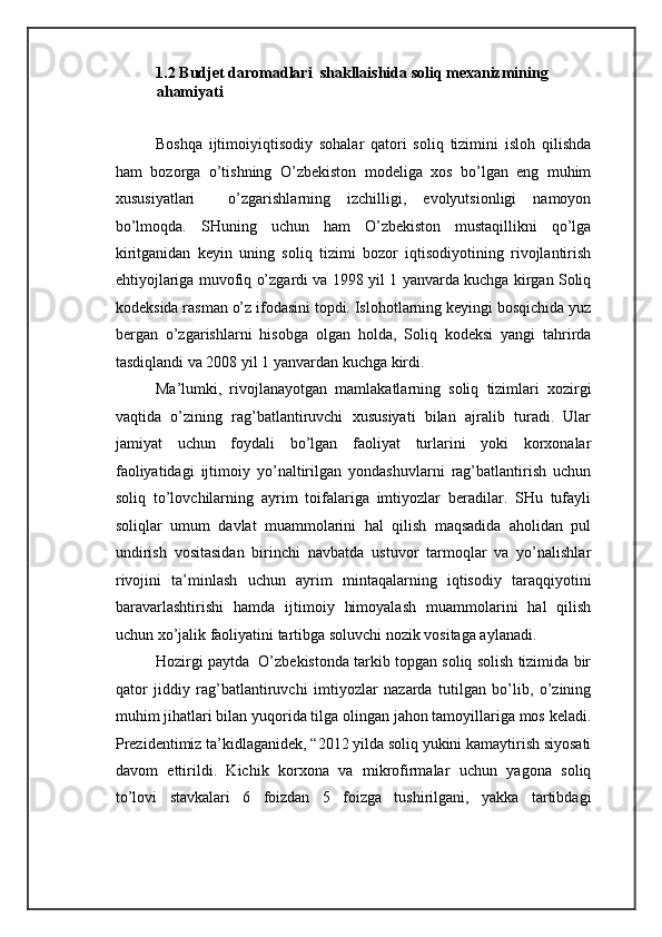1.2 Budjet daromadlari  shakllaishida soliq mexanizmining 
ahamiyati 
 
Boshqa   ijtimoiyiqtisodiy   sohalar   qatori   soliq   tizimini   isloh   qilishda
ham   bozorga   o’tishning   O’zbekiston   modeliga   xos   bo’lgan   eng   muhim
xususiyatlari     o’zgarishlarning   izchilligi,   evolyutsionligi   namoyon
bo’lmoqda.   SHuning   uchun   ham   O’zbekiston   mustaqillikni   qo’lga
kiritganidan   keyin   uning   soliq   tizimi   bozor   iqtisodiyotining   rivojlantirish
ehtiyojlariga muvofiq o’zgardi va 1998 yil 1 yanvarda kuchga kirgan Soliq
kodeksida rasman o’z ifodasini topdi. Islohotlarning keyingi bosqichida yuz
bergan   o’zgarishlarni   hisobga   olgan   holda,   Soliq   kodeksi   yangi   tahrirda
tasdiqlandi va 2008 yil 1 yanvardan kuchga kirdi.  
Ma’lumki,   rivojlanayotgan   mamlakatlarning   soliq   tizimlari   xozirgi
vaqtida   o’zining   rag’batlantiruvchi   xususiyati   bilan   ajralib   turadi.   Ular
jamiyat   uchun   foydali   bo’lgan   faoliyat   turlarini   yoki   korxonalar
faoliyatidagi   ijtimoiy   yo’naltirilgan   yondashuvlarni   rag’batlantirish   uchun
soliq   to’lovchilarning   ayrim   toifalariga   imtiyozlar   beradilar.   SHu   tufayli
soliqlar   umum   davlat   muammolarini   hal   qilish   maqsadida   aholidan   pul
undirish   vositasidan   birinchi   navbatda   ustuvor   tarmoqlar   va   yo’nalishlar
rivojini   ta’minlash   uchun   ayrim   mintaqalarning   iqtisodiy   taraqqiyotini
baravarlashtirishi   hamda   ijtimoiy   himoyalash   muammolarini   hal   qilish
uchun xo’jalik faoliyatini tartibga soluvchi nozik vositaga aylanadi. 
Hozirgi paytda  O’zbekistonda tarkib topgan soliq solish tizimida bir
qator   jiddiy   rag’batlantiruvchi   imtiyozlar   nazarda   tutilgan   bo’lib,   o’zining
muhim jihatlari bilan yuqorida tilga olingan jahon tamoyillariga mos keladi.
Prezidentimiz ta’kidlaganidek, “2012 yilda soliq yukini kamaytirish siyosati
davom   ettirildi.   Kichik   korxona   va   mikrofirmalar   uchun   yagona   soliq
to’lovi   stavkalari   6   foizdan   5   foizga   tushirilgani,   yakka   tartibdagi
  