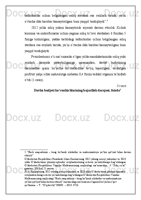 tadbirkorlar   uchun   belgilangan   soliq   stavkasi   esa   sezilarli   tarzda,   ya’ni
o’rtacha ikki barobar kamaytirilgani buni yaqqol tasdiqlaydi”. 2
 
2012   yilda   soliq   yukini   kamaytirish   siyosati   davom   ettirildi.   Kichik
korxona va mikrofirmalar uchun yagona soliq to’lovi stavkalari 6 foizdan 5
foizga   tushirilgani,   yakka   tartibdagi   tadbirkorlar   uchun   belgilangan   soliq
stavkasi esa sezilarli tarzda, ya’ni o’rtacha ikki barobar kamaytirilgani buni
yaqqol tasdiqlaydi. 
Prezidentimiz o’z ma’ruzasida o’tgan yilda mamlakatimizda soliq yuki
sezilarli   darajada   pasaytirilganiga   qaramasdan,   davlat   budjetining
daromadlar   qismi   bo’yicha   ko’rsatkichlar   to’liq   bajarilgani,   erishilgan
profitsit yalpi ichki mahsulotga nisbatan 0,4 foizni tashkil etganini ta’kidlab
o’tdi (1-rasm). 
 5-rasm 
    Davlat budjeti ko’rsatkichlarining bajarilish darajasi, foizda 3
 
 
2   “Bosh   maqsadimiz   –   keng   ko’lamli   islohotlar   va   modernizatsiya   yo’lini   qat’iyat   bilan   davom
ettirish”  
O’zbekiston Respublikasi Prezidenti Islom Karimovning 2012 yilning asosiy yakunlari va 2013
yilda   O’zbekistonni   ijtimoiy-iqtisodiy   rivojlantirishning   ustuvor   yo’nalishlariga   bag’ishlangan
O’zbekiston   Respublikasi   Vazirlar   Mahkamasining   majlisidagi   ma’ruzasidan.     //   “Xalq   so’zi”
gazetasi, 2013 yil 21 yanvar.  
3  I.A.Karimovning 2012 yilning asosiy yakunlari va 2013 yilda O’zbekistonni ijtimoiy-iqtisodiy 
rivojlantirishning ustuvor yo’nalishlariga bag’ishlangan O’zbekiston Respublikasi Vazirlar 
Mahkamasining majlisidagi “Bosh maqsadimiz – keng ko’lamli islohotlar va modernizatsiya 
yo’lini qat’iyat bilan davom ettirish” mavzusidagi ma’ruzasini o’rganish bo’yicha o’quv 
qo’llanma. – T.: “O’qituvchi” NMIU. – 2013. 372 б .