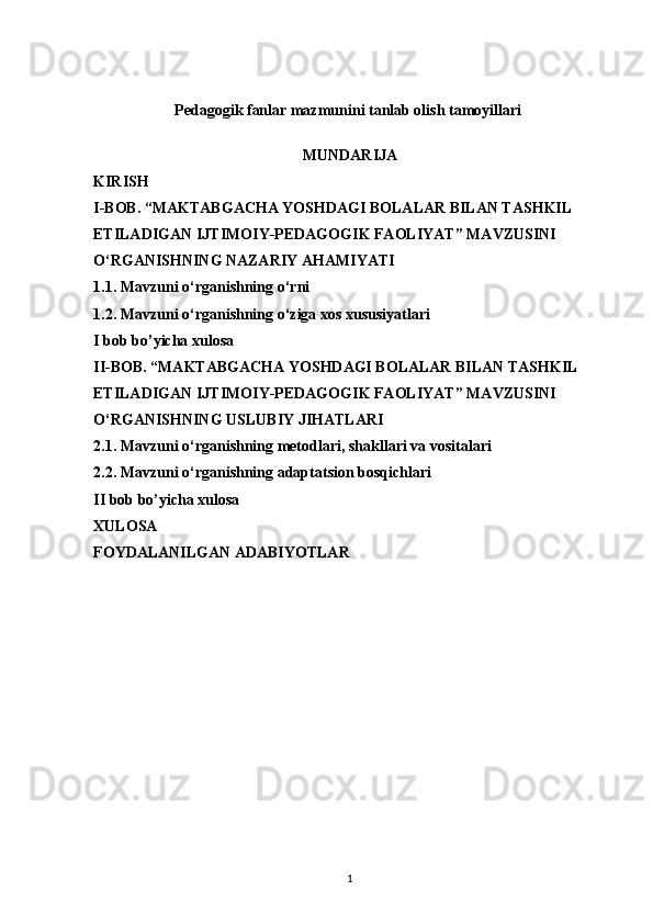 Pedagogik fanlar mazmunini tanlab olish tamoyillari  
MUNDARIJA
KIRISH
I-BOB. “MAKTABGACHA YOSHDAGI BOLALAR BILAN TASHKIL 
ETILADIGAN IJTIMOIY-PEDAGOGIK FAOLIYAT” MAVZUSINI 
O‘RGANISHNING NAZARIY AHAMIYATI
1.1. Mavzuni o‘rganishning o‘rni
1.2. Mavzuni o‘rganishning o‘ziga xos xususiyatlari
I bob bo’yicha xulosa
II-BOB. “MAKTABGACHA YOSHDAGI BOLALAR BILAN TASHKIL 
ETILADIGAN IJTIMOIY-PEDAGOGIK FAOLIYAT” MAVZUSINI 
O‘RGANISHNING USLUBIY JIHATLARI
2.1. Mavzuni o‘rganishning metodlari, shakllari va vositalari
2.2. Mavzuni o‘rganishning adaptatsion bosqichlari
II bob bo’yicha xulosa
XULOSA 
FOYDALANILGAN ADABIYOTLAR
1 