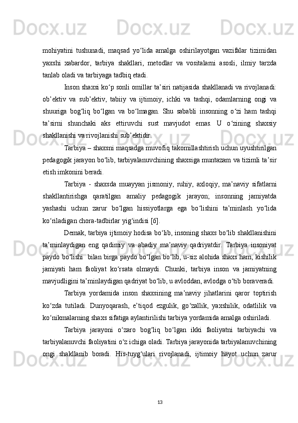 mohiyatini   tushunadi,   maqsad   yo lida   amalga   oshirilayotgan   vazifalar   tizimidanʻ
yaxshi   xabardor,   tarbiya   shakllari,   metodlar   va   vositalarni   asosli,   ilmiy   tarzda
tanlab oladi va tarbiyaga tadbiq etadi.
Inson shaxsi ko p sonli omillar ta’siri natijasida shakllanadi va rivojlanadi:	
ʻ
ob’ektiv   va   sub’ektiv,   tabiiy   va   ijtimoiy,   ichki   va   tashqi,   odamlarning   ongi   va
shuuriga   bog liq   bo lgan   va   bo lmagan.   Shu   sababli   insonning   o zi   ham   tashqi	
ʻ ʻ ʻ ʻ
ta’sirni   shunchaki   aks   ettiruvchi   sust   mavjudot   emas.   U   o zining   shaxsiy	
ʻ
shakllanishi va rivojlanishi sub’ektidir.
Tarbiya   – shaxsni maqsadga muvofiq takomillashtirish uchun uyushtirilgan
pedagogik jarayon bo lib, tarbiyalanuvchining shaxsiga muntazam va tizimli ta’sir	
ʻ
etish imkonini beradi.
Tarbiya   -   shaxsda   muayyan   jismoniy,   ruhiy,   axloqiy,   ma’naviy   sifatlarni
shakllantirishga   qaratilgan   amaliy   pedagogik   jarayon;   insonning   jamiyatda
yashashi   uchun   zarur   bo lgan   hissiyotlarga   ega   bo lishini   ta’minlash   yo lida	
ʻ ʻ ʻ
ko riladigan chora-tadbirlar yig indisi [6].	
ʻ ʻ
Demak, tarbiya ijtimoiy hodisa bo lib, insoning shaxs bo lib shakllanishini	
ʻ ʻ
ta’minlaydigan   eng   qadimiy   va   abadiy   ma’naviy   qadriyatdir.   Tarbiya   insoniyat
paydo bo lishi  bilan birga paydo bo lgan bo lib, u-siz alohida shaxs ham, kishilik	
ʻ ʻ ʻ
jamiyati   ham   faoliyat   ko rsata   olmaydi.   Chunki,   tarbiya   inson   va   jamiyatning	
ʻ
mavjudligini ta’minlaydigan qadriyat bo lib, u avloddan, avlodga o tib boraveradi.	
ʻ ʻ
Tarbiya   yordamida   inson   shaxsining   ma’naviy   jihatlarini   qaror   toptirish
ko zda   tutiladi.   Dunyoqarash,   e’tiqod   ezgulik,   go zallik,   yaxshilik,   odatlilik   va	
ʻ ʻ
ko nikmalarning shaxs sifatiga aylantirilishi tarbiya yordamida amalga oshiriladi.
ʻ
Tarbiya   jarayoni   o zaro   bog liq   bo lgan   ikki   faoliyatni   tarbiyachi   va	
ʻ ʻ ʻ
tarbiyalanuvchi faoliyatini o z ichiga oladi. Tarbiya jarayonida tarbiyalanuvchining
ʻ
ongi   shakllanib   boradi.   His-tuyg ulari   rivojlanadi,   ijtimoiy   hayot   uchun   zarur	
ʻ
13 