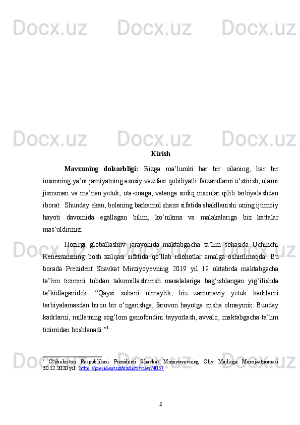 Kirish
Mavzuning   dolzarbligi:   Bizga   ma’lumki   har   bir   oilaning,   har   bir
insonning ya’ni jamiyatning asosiy vazifasi qobiliyatli farzandlarni o‘stirish, ularni
jismonan va ma’nan yetuk, ota-onaga, vatanga sodiq insonlar qilib tarbiyalashdan
iborat.  Shunday ekan, bolaning barkamol shaxs sifatida shakllanishi uning ijtimoiy
hayoti   davomida   egallagan   bilim,   ko‘nikma   va   malakalariga   biz   kattalar
mas’uldirmiz.  
Hozirgi   globallashuv   jarayonida   maktabgacha   ta’lim   sohasida   Uchinchi
Renessansning   bosh   xalqasi   sifatida   qo‘llab   islohotlar   amalga   oshirilmoqda.   Bu
borada   Prezident   Shavkat   Mirziyoyevning   2019   yil   19   oktabrda   maktabgacha
ta’lim   tizimini   tubdan   takomillashtirish   masalalariga   bag‘ishlangan   yig‘ilishda
ta’kidlaganidek:   “Qaysi   sohani   olmaylik,   biz   zamonaviy   yetuk   kadrlarni
tarbiyalamasdan biron bir o‘zgarishga, farovon hayotga erisha olmaymiz. Bunday
kadrlarni, millatning sog‘lom genofondini tayyorlash, avvalo, maktabgacha ta’lim
tizimidan boshlanadi.” 1
1
  O‘zbekiston   Respublikasi   Prezidenti   Shavkat   Mirziyoyevning   Oliy   Majlisga   Murojaatnomasi
30.12.2020 yil.   https://president.uz/uz/lists/view/4057
2 