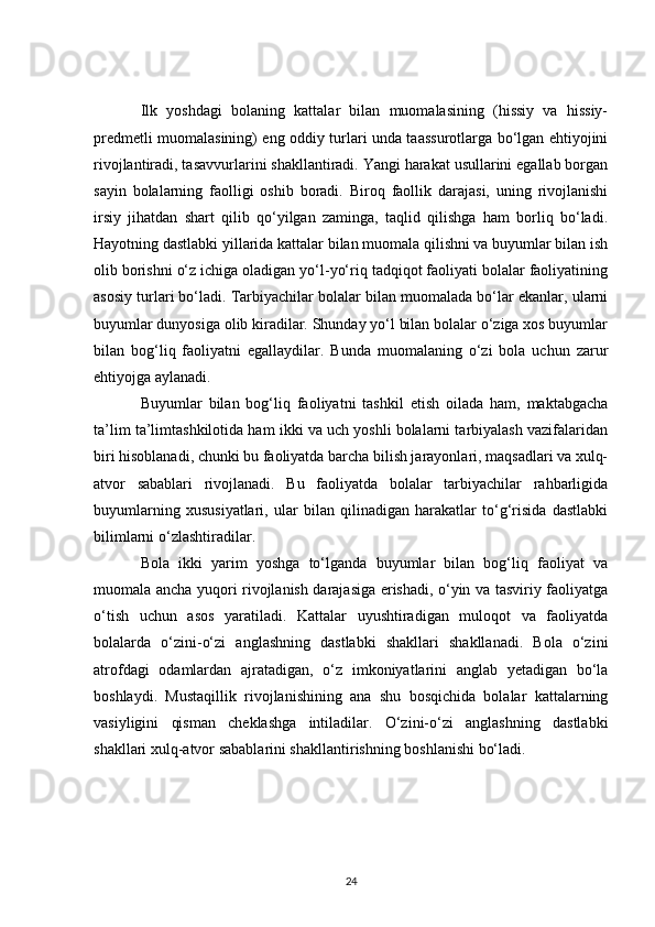 Ilk   yoshdagi   bolaning   kattalar   bilan   muomalasining   (hissiy   va   hissiy-
predmetli muomalasining) eng oddiy turlari unda taassurotlarga bo‘lgan ehtiyojini
rivojlantiradi, tasavvurlarini shakllantiradi. Yangi harakat usullarini egallab borgan
sayin   bolalarning   faolligi   oshib   boradi.   Biroq   faollik   darajasi,   uning   rivojlanishi
irsiy   jihatdan   shart   qilib   qo‘yilgan   zaminga,   taqlid   qilishga   ham   borliq   bo‘ladi.
Hayotning dastlabki yillarida kattalar bilan muomala qilishni va buyumlar bilan ish
olib borishni o‘z ichiga oladigan yo‘l-yo‘riq tadqiqot faoliyati bolalar faoliyatining
asosiy turlari bo‘ladi. Tarbiyachilar bolalar bilan muomalada bo‘lar ekanlar, ularni
buyumlar dunyosiga olib kiradilar. Shunday yo‘l bilan bolalar o‘ziga xos buyumlar
bilan   bog‘liq   faoliyatni   egallaydilar.   Bunda   muomalaning   o‘zi   bola   uchun   zarur
ehtiyojga aylanadi.
Buyumlar   bilan   bog‘liq   faoliyatni   tashkil   etish   oilada   ham,   maktabgacha
ta’lim ta’limtashkilotida ham ikki va uch yoshli bolalarni tarbiyalash vazifalaridan
biri hisoblanadi, chunki bu faoliyatda barcha bilish jarayonlari, maqsadlari va xulq-
atvor   sabablari   rivojlanadi.   Bu   faoliyatda   bolalar   tarbiyachilar   rahbarligida
buyumlarning   xususiyatlari,   ular   bilan   qilinadigan   harakatlar   to‘g‘risida   dastlabki
bilimlarni o‘zlashtiradilar.
Bola   ikki   yarim   yoshga   to‘lganda   buyumlar   bilan   bog‘liq   faoliyat   va
muomala ancha yuqori rivojlanish darajasiga erishadi, o‘yin va tasviriy faoliyatga
o‘tish   uchun   asos   yaratiladi.   Kattalar   uyushtiradigan   muloqot   va   faoliyatda
bolalarda   o‘zini-o‘zi   anglashning   dastlabki   shakllari   shakllanadi.   Bola   o‘zini
atrofdagi   odamlardan   ajratadigan,   o‘z   imkoniyatlarini   anglab   yetadigan   bo‘la
boshlaydi.   Mustaqillik   rivojlanishining   ana   shu   bosqichida   bolalar   kattalarning
vasiyligini   qisman   cheklashga   intiladilar.   O‘zini-o‘zi   anglashning   dastlabki
shakllari xulq-atvor sabablarini shakllantirishning boshlanishi bo‘ladi.
24 