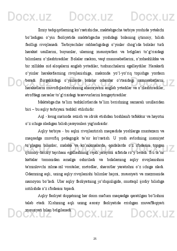 Ilmiy tadqiqotlarning ko‘rsatishicha, maktabgacha tarbiya yoshida yetakchi
bo‘ladigan   o‘yin   faoliyatida   maktabgacha   yoshdagi   bolaning   ijtimoiy,   bilish
faolligi   rivojlanadi.   Tarbiyachilar   rahbarligidagi   o‘yinlar   chog‘ida   bolalar   turli
harakat   usullarini,   buyumlar,   ularning   xususiyatlari   va   belgilari   to‘g‘risidagi
bilimlarni o‘zlashtiradilar. Bolalar makon, vaqt munosabatlarini, o‘xshashlikka va
bir   xillikka   oid   aloqalarni   anglab   yetadilar,   tushunchalarni   egallaydilar.   Harakatli
o‘yinlar   harakatlarning   rivojlanishiga,   makonda   yo‘l-yo‘riq   topishga   yordam
beradi.   Birgalikdagi   o‘yinlarda   bolalar   odamlar   o‘rtasidagi   munosabatlarni,
harakatlarni muvofiqlashtirishning ahamiyatini anglab yetadilar va o‘zlashtiradilar,
atrofdagi narsalar to‘g‘risidagi tasavvurlarini kengaytiradilar.
Maktabgacha   ta’lim   tashkilotlarida   ta’lim   berishning   samarali   usullaridan
biri – bu aqliy tarbiyani tashkil etilishidir.
Aql - keng ma'noda sezish va idrok etishdan boshlanib tafakkur va hayotni
o‘z ichiga oladigan bilish jarayonlari yig'indisidir.
Aqliy   tarbiya   -   bu   aqlni   rivojlantirish   maqsadida   yoshlarga   muntazam   va
maqsadga   muvofiq   pedagogik   ta’sir   ko‘rsatish.   U   yosh   avlodning   insoniyat
to‘plagan   bilimlar,   malaka   va   ko‘nikmalarda,   qoidalarda   o‘z   ifodasini   topgan
ijtimoiy-tarixiy tajribani egallashning rejali jarayoni sifatida ro‘y beradi. Bu ta’sir
kattalar   tomonidan   amalga   oshiriladi   va   bolalarning   aqliy   rivojlanishini
ta'minlovchi   xilma-xil   vositalar,   metodlar,   sharoitlar   yaratishni   o‘z   ichiga   oladi.
Odamning  aqli,  uning  aqliy  rivojlanishi   bilimlar   hajmi,  xususiyati   va  mazmunida
namoyon   bo‘ladi.   Ular   aqliy   faoliyatning   jo‘shqinligida,   mustaqil   ijodiy   bilishga
intilishda o‘z ifodasini topadi.
Aqliy faoliyat diqqatning har doim ma'lum maqsadga qaratilgan bo‘lishini
talab   etadi.   Kishining   aqli   uning   asosiy   faoliyatida   erishgan   muvaffaqiyati
xususiyati bilan belgilanadi.
25 