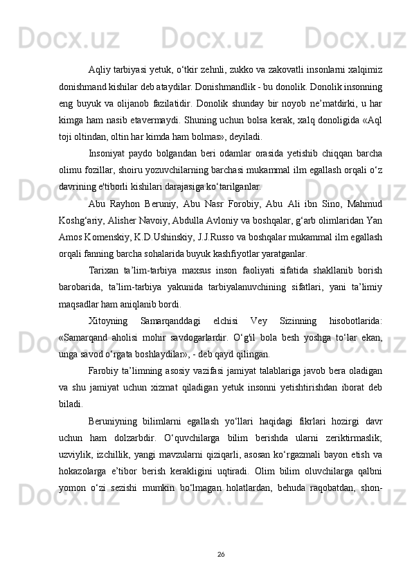 Aqliy tarbiyasi yetuk, o‘tkir zehnli, zukko va zakovatli insonlarni xalqimiz
donishmand kishilar deb ataydilar. Donishmandlik - bu donolik. Donolik insonning
eng   buyuk   va   olijanob   fazilatidir.   Donolik   shunday   bir   noyob   ne’matdirki,   u   har
kimga ham  nasib etavermaydi. Shuning uchun bolsa  kerak, xalq donoligida «Aql
toji oltindan, oltin har kimda ham bolmas», deyiladi.
Insoniyat   paydo   bolgandan   beri   odamlar   orasida   yetishib   chiqqan   barcha
olimu fozillar, shoiru yozuvchilarning barchasi mukammal ilm egallash orqali o‘z
davrining e'tiborli kishilari darajasiga ko‘tarilganlar.
Abu   Rayhon   Beruniy,   Abu   Nasr   Forobiy,   Abu   Ali   ibn   Sino,   Mahmud
Koshg‘ariy, Alisher Navoiy, Abdulla Avloniy va boshqalar, g‘arb olimlaridan Yan
Amos Komenskiy, K.D.Ushinskiy, J.J.Russo va boshqalar mukammal ilm egallash
orqali fanning barcha sohalarida buyuk kashfiyotlar yaratganlar.
Tarixan   ta’lim-tarbiya   maxsus   inson   faoliyati   sifatida   shakllanib   borish
barobarida,   ta’lim-tarbiya   yakunida   tarbiyalanuvchining   sifatlari,   yani   ta’limiy
maqsadlar ham aniqlanib bordi.
Xitoyning   Samarqanddagi   elchisi   Vey   Sizinning   hisobotlarida:
«Samarqand   aholisi   mohir   savdogarlardir.   O‘g'il   bola   besh   yoshga   to‘lar   ekan,
unga savod o‘rgata boshlaydilar», - deb qayd qilingan.
Farobiy  ta’limning  asosiy   vazifasi  jamiyat  talablariga  javob  bera  oladigan
va   shu   jamiyat   uchun   xizmat   qiladigan   yetuk   insonni   yetishtirishdan   iborat   deb
biladi.
Beruniyning   bilimlarni   egallash   yo‘llari   haqidagi   fikrlari   hozirgi   davr
uchun   ham   dolzarbdir.   O‘quvchilarga   bilim   berishda   ularni   zeriktirmaslik;
uzviylik,  izchillik,   yangi   mavzularni   qiziqarli,   asosan   ko‘rgazmali   bayon   etish   va
hokazolarga   e’tibor   berish   kerakligini   uqtiradi.   Olim   bilim   oluvchilarga   qalbni
yomon   o‘zi   sezishi   mumkin   bo‘lmagan   holatlardan,   behuda   raqobatdan,   shon-
26 