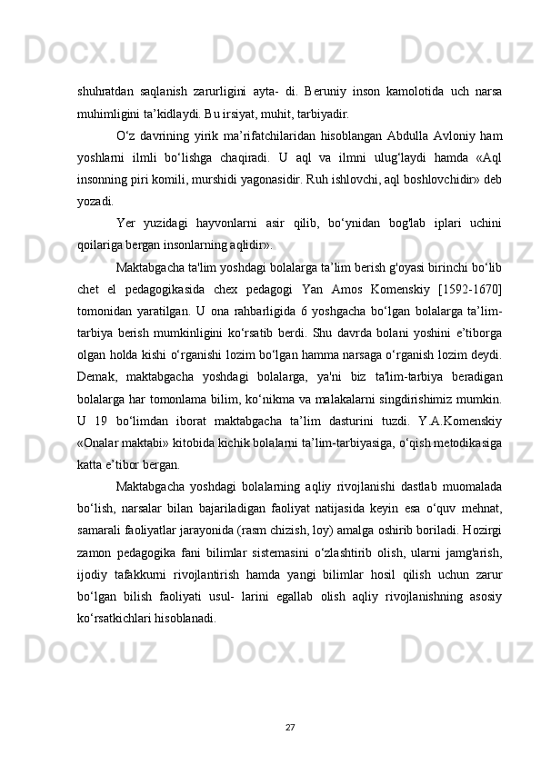 shuhratdan   saqlanish   zarurligini   ayta-   di.   Beruniy   inson   kamolotida   uch   narsa
muhimligini ta’kidlaydi. Bu irsiyat, muhit, tarbiyadir.
O‘z   davrining   yirik   ma’rifatchilaridan   hisoblangan   Abdulla   Avloniy   ham
yoshlarni   ilmli   bo‘lishga   chaqiradi.   U   aql   va   ilmni   ulug‘laydi   hamda   «Aql
insonning piri komili, murshidi yagonasidir. Ruh ishlovchi, aql boshlovchidir» deb
yozadi.
Yer   yuzidagi   hayvonlarni   asir   qilib,   bo‘ynidan   bog'lab   iplari   uchini
qoilariga bergan insonlarning aqlidir».
Maktabgacha ta'lim yoshdagi bolalarga ta’lim berish g'oyasi birinchi bo‘lib
chet   el   pedagogikasida   chex   pedagogi   Yan   Amos   Komenskiy   [1592-1670]
tomonidan   yaratilgan.   U   ona   rahbarligida   6   yoshgacha   bo‘lgan   bolalarga   ta’lim-
tarbiya   berish   mumkinligini   ko‘rsatib   berdi.   Shu   davrda   bolani   yoshini   e’tiborga
olgan holda kishi o‘rganishi lozim bo‘lgan hamma narsaga o‘rganish lozim deydi.
Demak,   maktabgacha   yoshdagi   bolalarga,   ya'ni   biz   ta'lim-tarbiya   beradigan
bolalarga har  tomonlama bilim, ko‘nikma va malakalarni singdirishimiz mumkin.
U   19   bo‘limdan   iborat   maktabgacha   ta’lim   dasturini   tuzdi.   Y.A.Komenskiy
«Onalar maktabi» kitobida kichik bolalarni ta’lim-tarbiyasiga, o‘qish metodikasiga
katta e’tibor bergan.
Maktabgacha   yoshdagi   bolalarning   aqliy   rivojlanishi   dastlab   muomalada
bo‘lish,   narsalar   bilan   bajariladigan   faoliyat   natijasida   keyin   esa   o‘quv   mehnat,
samarali faoliyatlar jarayonida (rasm chizish, loy) amalga oshirib boriladi. Hozirgi
zamon   pedagogika   fani   bilimlar   sistemasini   o‘zlashtirib   olish,   ularni   jamg'arish,
ijodiy   tafakkurni   rivojlantirish   hamda   yangi   bilimlar   hosil   qilish   uchun   zarur
bo‘lgan   bilish   faoliyati   usul-   larini   egallab   olish   aqliy   rivojlanishning   asosiy
ko‘rsatkichlari hisoblanadi.
27 