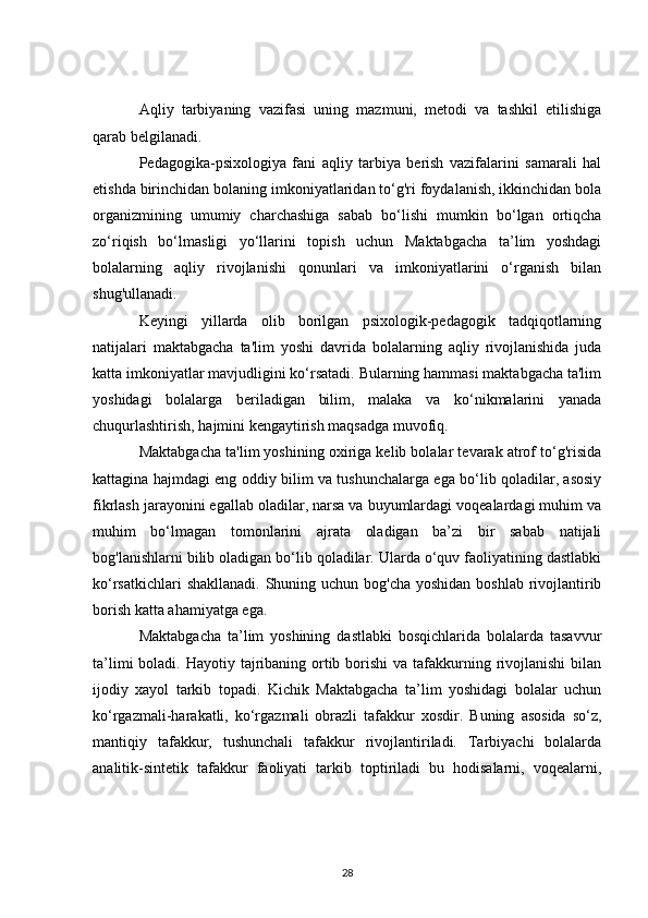 Aqliy   tarbiyaning   vazifasi   uning   mazmuni,   metodi   va   tashkil   etilishiga
qarab belgilanadi.
Pedagogika-psixologiya   fani   aqliy   tarbiya   berish   vazifalarini   samarali   hal
etishda birinchidan bolaning imkoniyatlaridan to‘g'ri foydalanish, ikkinchidan bola
organizmining   umumiy   charchashiga   sabab   bo‘lishi   mumkin   bo‘lgan   ortiqcha
zo‘riqish   bo‘lmasligi   yo‘llarini   topish   uchun   Maktabgacha   ta’lim   yoshdagi
bolalarning   aqliy   rivojlanishi   qonunlari   va   imkoniyatlarini   o‘rganish   bilan
shug'ullanadi.
Keyingi   yillarda   olib   borilgan   psixologik-pedagogik   tadqiqotlarning
natijalari   maktabgacha   ta'lim   yoshi   davrida   bolalarning   aqliy   rivojlanishida   juda
katta imkoniyatlar mavjudligini ko‘rsatadi. Bularning hammasi maktabgacha ta'lim
yoshidagi   bolalarga   beriladigan   bilim,   malaka   va   ko‘nikmalarini   yanada
chuqurlashtirish, hajmini kengaytirish maqsadga muvofiq.
Maktabgacha ta'lim yoshining oxiriga kelib bolalar tevarak atrof to‘g'risida
kattagina hajmdagi eng oddiy bilim va tushunchalarga ega bo‘lib qoladilar, asosiy
fikrlash jarayonini egallab oladilar, narsa va buyumlardagi voqealardagi muhim va
muhim   bo‘lmagan   tomonlarini   ajrata   oladigan   ba’zi   bir   sabab   natijali
bog'lanishlarni bilib oladigan bo‘lib qoladilar. Ularda o‘quv faoliyatining dastlabki
ko‘rsatkichlari  shakllanadi. Shuning uchun bog'cha yoshidan boshlab rivojlantirib
borish katta ahamiyatga ega.
Maktabgacha   ta’lim   yoshining   dastlabki   bosqichlarida   bolalarda   tasavvur
ta’limi  boladi. Hayotiy tajribaning ortib borishi  va tafakkurning rivojlanishi  bilan
ijodiy   xayol   tarkib   topadi.   Kichik   Maktabgacha   ta’lim   yoshidagi   bolalar   uchun
ko‘rgazmali-harakatli,   ko‘rgazmali   obrazli   tafakkur   xosdir.   Buning   asosida   so‘z,
mantiqiy   tafakkur,   tushunchali   tafakkur   rivojlantiriladi.   Tarbiyachi   bolalarda
analitik-sintetik   tafakkur   faoliyati   tarkib   toptiriladi   bu   hodisalarni,   voqealarni,
28 