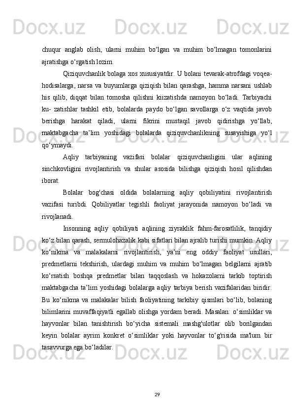 chuqur   anglab   olish,   ularni   muhim   bo‘lgan   va   muhim   bo‘lmagan   tomonlarini
ajratishga o‘rgatish lozim.
Qiziquvchanlik bolaga xos xususiyatdir. U bolani tevarak-atrofdagi voqea-
hodisalarga,   narsa   va   buyumlarga   qiziqish   bilan   qarashga,   hamma   narsani   ushlab
his   qilib,   diqqat   bilan   tomosha   qilishni   kiizatishda   namoyon   bo‘ladi.   Tarbiyachi
ku-   zatishlar   tashkil   etib,   bolalarda   paydo   bo‘lgan   savollarga   o‘z   vaqtida   javob
berishga   harakat   qiladi,   ularni   fikrini   mustaqil   javob   qidirishga   yo‘llab,
maktabgacha   ta’lim   yoshidagi   bolalarda   qiziquvchanlikning   susayishiga   yo‘l
qo‘ymaydi.
Aqliy   tarbiyaning   vazifasi   bolalar   qiziquvchanligini   ular   aqlining
sinchkovligini   rivojlantirish   va   shular   asosida   bilishga   qiziqish   hosil   qilishdan
iborat.
Bolalar   bog'chasi   oldida   bolalarning   aqliy   qobiliyatini   rivojlantirish
vazifasi   turibdi.   Qobiliyatlar   tegishli   faoliyat   jarayonida   namoyon   bo‘ladi   va
rivojlanadi.
Insonning   aqliy   qobiliyati   aqlining   ziyraklik   fahm-farosatlilik,   tanqidiy
ko‘z bilan qarash, sermulohazalik kabi sifatlari bilan ajralib turishi mumkin. Aqliy
ko‘nikma   va   malakalarni   rivojlantirish,   ya’ni   eng   oddiy   faoliyat   usullari,
predmetlarni   tekshirish,   ulardagi   muhim   va   muhim   bo‘lmagan   belgilarni   ajratib
ko‘rsatish   boshqa   predmetlar   bilan   taqqoslash   va   hokazolarni   tarkib   toptirish
maktabgacha   ta’lim   yoshidagi   bolalarga   aqliy   tarbiya   berish   vazifalaridan   biridir.
Bu   ko‘nikma   va   malakalar   bilish   faoliyatining   tarkibiy   qismlari   bo‘lib,   bolaning
bilimlarini muvaffaqiyatli egallab olishga yordam beradi. Masalan:  o‘simliklar va
hayvonlar   bilan   tanishtirish   bo‘yicha   sistemali   mashg'ulotlar   olib   borilgandan
keyin   bolalar   ayrim   konkret   o‘simliklar   yoki   hayvonlar   to‘g'risida   ma'lum   bir
tasavvurga ega bo‘ladilar.
29 