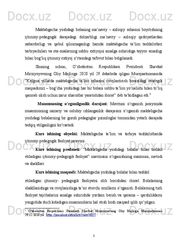 Maktabgacha   yoshdagi   bolaning   ma’naviy   –   axloqiy   sohasini   boyitishning
ijtimoiy-pedagogik   darajadagi   dolzarbligi   ma’naviy   –   axloqiy   qadriyatlardan
xabardorligi   va   qabul   qilinmaganligi   hamda   maktabgacha   ta’lim   tashkilotlari
tarbiyachilari va ota-onalarning ushbu extiyojni amalga oshirishga tayyor emasligi
bilan bog‘liq ijtimoiy extiyoj o‘rtasidagi tafovut bilan belgilanadi. 
Shuning   uchun,   O‘zbekiston   Respublikasi   Prezidenti   Shavkat
Mirziyoyevning   Oliy   Majlisga   2020   yil   29   dekabrda   qilgan   Murojaatnomasida
“Kelgusi   yillarda   maktabgacha   ta’lim   sohasini   rivojlantirish   borasidagi   strategik
maqsadimiz – bog‘cha yoshidagi har bir bolani ushbu ta’lim yo‘nalishi bilan to‘liq
qamrab olish uchun zarur sharoitlar yaratishdan iborat” deb ta’kidlagan edi. 2
Muammoning   o‘rganilganlik   darajasi:   Mavzuni   o‘rganish   jarayonida
muammoning   nazariy   va   uslubiy   ishlanganlik   darajasini   o‘rganish   maktabgacha
yoshdagi bolalarning bir guruh pedagoglar psixologlar tomonidan yetarli darajada
tadqiq etilganligini ko‘rsatadi. 
Kurs   ishining   obyekti:   Maktabgacha   ta’lim   va   tarbiya   tashkilotlarida
ijtimoiy-pedagogik faoliyat jarayoni.
Kurs   ishining   predmeti:   “Maktabgacha   yoshdagi   bolalar   bilan   tashkil
etiladigan ijtimoiy-pedagogik faoliyat” mavzusini o‘rganishning mazmuni, metodi
va shakllari.
Kurs ishining maqsadi:  Maktabgacha yoshdagi bolalar bilan tashkil 
etiladigan   ijtimoiy-   pedagogik   faoliyatni   olib   borishdan   iborat.   Bolalarning
shakllanishiga va rivojlanishiga ta’sir etuvchi omillarni o‘rganish. Bolalarning turli
faoliyat   tajribalarini   amalga   oshirishda   yordam   berish   va   qarama   –   qarshiliklarni
yengishda duch keladigan muammolarni hal etish bosh maqsad qilib qo‘yilgan. 
2
  O‘zbekiston   Respublikasi   Prezidenti   Shavkat   Mirziyoyevning   Oliy   Majlisga   Murojaatnomasi
29.12.2020 yil.   https    ://    president    .   uz    /   uz    /   lists    /   view    /4057   
3 