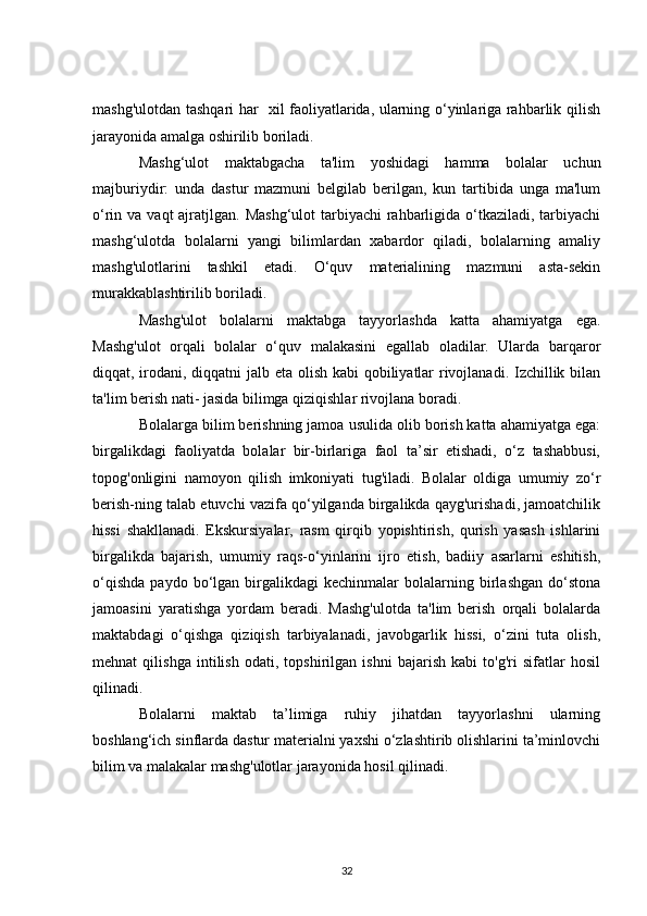 mashg'ulotdan tashqari har   xil faoliyatlarida, ularning o‘yinlariga rahbarlik qilish
jarayonida amalga oshirilib boriladi.
Mashg‘ulot   maktabgacha   ta'lim   yoshidagi   hamma   bolalar   uchun
majburiydir:   unda   dastur   mazmuni   belgilab   berilgan,   kun   tartibida   unga   ma'lum
o‘rin va vaqt  ajratjlgan. Mashg‘ulot  tarbiyachi  rahbarligida o‘tkaziladi, tarbiyachi
mashg‘ulotda   bolalarni   yangi   bilimlardan   xabardor   qiladi,   bolalarning   amaliy
mashg'ulotlarini   tashkil   etadi.   O‘quv   materialining   mazmuni   asta-sekin
murakkablashtirilib boriladi.
Mashg'ulot   bolalarni   maktabga   tayyorlashda   katta   ahamiyatga   ega.
Mashg'ulot   orqali   bolalar   o‘quv   malakasini   egallab   oladilar.   Ularda   barqaror
diqqat, irodani, diqqatni  jalb eta olish kabi qobiliyatlar  rivojlanadi. Izchillik bilan
ta'lim berish nati- jasida bilimga qiziqishlar rivojlana boradi.
Bolalarga bilim berishning jamoa usulida olib borish katta ahamiyatga ega:
birgalikdagi   faoliyatda   bolalar   bir-birlariga   faol   ta’sir   etishadi,   o‘z   tashabbusi,
topog'onligini   namoyon   qilish   imkoniyati   tug'iladi.   Bolalar   oldiga   umumiy   zo‘r
berish-ning talab etuvchi vazifa qo‘yilganda birgalikda qayg'urishadi, jamoatchilik
hissi   shakllanadi.   Ekskursiyalar,   rasm   qirqib   yopishtirish,   qurish   yasash   ishlarini
birgalikda   bajarish,   umumiy   raqs-o‘yinlarini   ijro   etish,   badiiy   asarlarni   eshitish,
o‘qishda   paydo   bo‘lgan  birgalikdagi   kechinmalar   bolalarning  birlashgan   do‘stona
jamoasini   yaratishga   yordam   beradi.   Mashg'ulotda   ta'lim   berish   orqali   bolalarda
maktabdagi   o‘qishga   qiziqish   tarbiyalanadi,   javobgarlik   hissi,   o‘zini   tuta   olish,
mehnat   qilishga   intilish   odati,   topshirilgan   ishni   bajarish   kabi   to'g'ri   sifatlar   hosil
qilinadi.
Bolalarni   maktab   ta’limiga   ruhiy   jihatdan   tayyorlashni   ularning
boshlang‘ich sinflarda dastur materialni yaxshi o‘zlashtirib olishlarini ta’minlovchi
bilim va malakalar mashg'ulotlar jarayonida hosil qilinadi.
32 