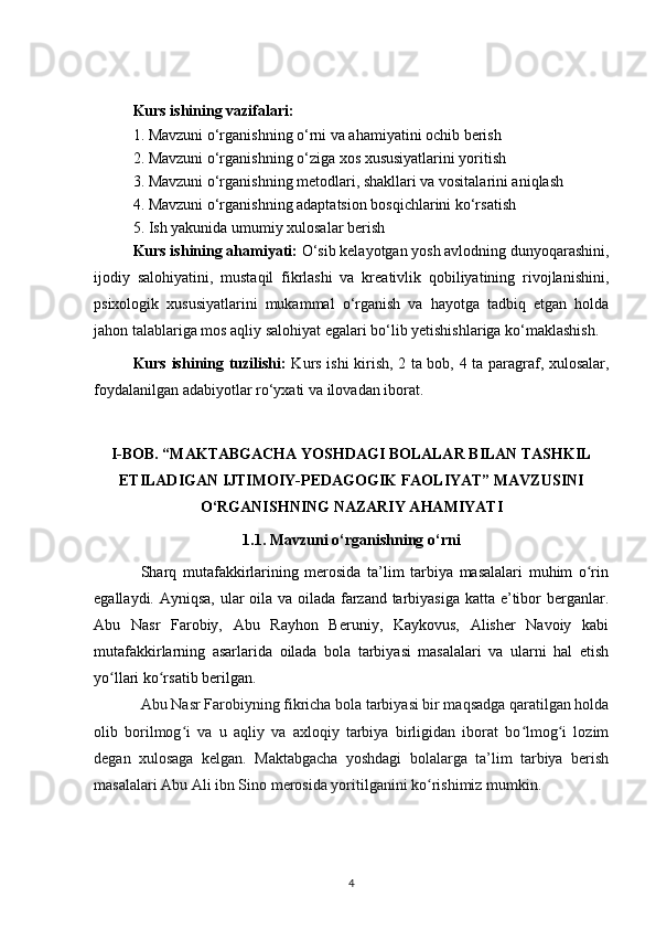 Kurs ishining vazifalari:
1. Mavzuni o‘rganishning o‘rni va ahamiyatini ochib berish
2. Mavzuni o‘rganishning o‘ziga xos xususiyatlarini yoritish
3. Mavzuni o‘rganishning metodlari, shakllari va vositalarini aniqlash
4. Mavzuni o‘rganishning adaptatsion bosqichlarini ko‘rsatish
5. Ish yakunida umumiy xulosalar berish
Kurs ishining ahamiyati:  O‘sib kelayotgan yosh avlodning dunyoqarashini,
ijodiy   salohiyatini,   mustaqil   fikrlashi   va   kreativlik   qobiliyatining   rivojlanishini,
psixologik   xususiyatlarini   mukammal   o‘rganish   va   hayotga   tadbiq   etgan   holda
jahon talablariga mos aqliy salohiyat egalari bo‘lib yetishishlariga ko‘maklashish. 
Kurs ishining tuzilishi:   Kurs ishi kirish, 2 ta bob, 4 ta paragraf, xulosalar,
foydalanilgan adabiyotlar ro‘yxati va ilovadan iborat. 
I-BOB. “MAKTABGACHA YOSHDAGI BOLALAR BILAN TASHKIL
ETILADIGAN IJTIMOIY-PEDAGOGIK FAOLIYAT” MAVZUSINI
O‘RGANISHNING NAZARIY AHAMIYATI
1.1. Mavzuni o‘rganishning o‘rni
Sharq   mutafakkirlarining   merosida   ta’lim   tarbiya   masalalari   muhim   o rinʻ
egallaydi. Ayniqsa, ular  oila va oilada farzand tarbiyasiga katta e’tibor  berganlar.
Abu   Nasr   Farobiy,   Abu   Rayhon   Beruniy,   Kaykovus,   Alisher   Navoiy   kabi
mutafakkirlarning   asarlarida   oilada   bola   tarbiyasi   masalalari   va   ularni   hal   etish
yo llari ko rsatib berilgan.	
ʻ ʻ
Abu Nasr Farobiyning fikricha bola tarbiyasi bir maqsadga qaratilgan holda
olib   borilmog i   va   u   aqliy   va   axloqiy   tarbiya   birligidan   iborat   bo lmog i   lozim	
ʻ ʻ ʻ
degan   xulosaga   kelgan.   Maktabgacha   yoshdagi   bolalarga   ta’lim   tarbiya   berish
masalalari Abu Ali ibn Sino merosida yoritilganini ko rishimiz mumkin.	
ʻ
4 