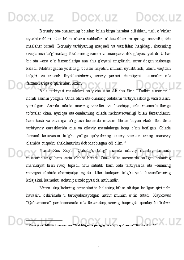 Beruniy ota-onalarning bolalari bilan birga harakat qilishlari, turli o yinlarʻ
uyushtirishlari,   ular   bilan   o zaro   suhbatlar   o tkazishlari   maqsadga   muvofiq   deb	
ʻ ʻ
maslahat   beradi.   Beruniy   tarbiyaning   maqsadi   va   vazifalari   haqidagi,   shaxsning
rivojlanish to g risidagi fikrlarining zamirida insonparvarlik g oyasi yotadi. U har	
ʻ ʻ ʻ
bir   ota   –ona   o z   farzandlariga   ana   shu   g oyani   singdirishi   zarur   degan   xulosaga
ʻ ʻ
keladi. Maktabgacha yoshdagi bolalar hayotini muhim uyushtirish, ularni vaqtdan
to g ri   va   unumli   foydalanishning   asosiy   garovi   ekanligini   ota-onalar   o z	
ʻ ʻ ʻ
farzandlariga o qtirishlari lozim.	
ʻ
Bola   tarbiyasi   masalalari   bo yicha   Abu   Ali   ibn   Sino   “Tadbir   almanozil”	
ʻ
nomli asarini yozgan. Unda olim ota-onaning bolalarni tarbiyalashdagi vazifalarini
yoritilgan.   Asarda   oilada   onaning   vazifasi   va   burchiga,   oila   munosabatlariga
to xtalar   ekan,   ayniqsa   ota-onalarning   oilada   mehnatsevarligi   bilan   farzandlarini	
ʻ
ham   kasb   va   xunarga   o rgatish   borasida   muxim   fikrlar   bayon   etadi.   Ibn   Sino	
ʻ
tarbiyaviy   qarashlarida   oila   va   oilaviy   masalalarga   keng   o rin   berilgan.   Oilada	
ʻ
farzand   tarbiyasini   to g ri   yo lga   qo yishning   asosiy   vositasi   uning   manaviy	
ʻ ʻ ʻ ʻ
olamida etiqodni shakllantirish deb xisoblagan edi olim.  3
Yusuf   Xos   Xojib   “Qutudg u   bilig”   asarida   oilaviy   maishiy   turmush	
ʻ
muammolariga   ham   katta   e’tibor   beradi.   Ota–onalar   nazoratda   bo lgan   bolaning	
ʻ
ma’suliyat   hissi   rivoj   topadi.   Shu   sababli   ham   bola   tarbiyasida   ota   –onaning
mavqyei   alohida   ahamiyatga   egadir.   Ular   tanlagan   to g ri   yo l   farzandlarining	
ʻ ʻ ʻ
kelajakni, kamoloti uchun psixologiyasida muhimdir.
Mirzo   ulug bekning   qarashlarida   bolaning   bilim   olishga   bo lgan   qiziqishi	
ʻ ʻ
havasini   oshirishda   u   tarbiyalanayotgan   muhit   muhim   o rin   tutadi.   Kaykovus	
ʻ
“Qobusnoma”   pandnomasida   o z   farzanding   sening   haqingda   qanday   bo lishini	
ʻ ʻ
3
3
Mirzayeva   Dilfuza   Shavkatovna  “ Maktabgacha   pedagogika   o ‘ quv   qo ‘ llanma ”  Toshkent  2022
5 