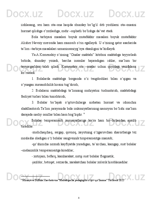 iishlasang,   sen   ham   ota–ona   haqida   shunday   bo lg il   deb   yoshlarni   ota–onasiniʻ ʻ
hurmat qilishga e’zozlashga, mehr –oqibatli bo lishga da’vat etadi.	
ʻ
Bola   tarbiyasi   masalasi   buyuk   mutafakkir   masalasi   buyuk   mutafakkir
Alisher Navoiy merosida ham munosib o rin egallaydi. U o zining qator asarlarida	
ʻ ʻ
ta’lim –tarbiya masalalari umuminsoniyg oya ekanligini ta’kidlaydi.
ʻ
Ya.A.Komenskiy o zining “Onalar maktabi” kitobini maktabga tayyorlash	
ʻ
bobida,   shunday   yozadi,   barcha   insonlar   bajaradigan   ishlar,   ma’lum   bir
tayyorgarlikni   talab   qiladi.   Komenskiy   ota   –onalar   uchun   quyidagi   vazifalarni
ko rsatadi:	
ʻ
1.   Bolalarda   maktabga   borganda   o z   tengdoshlari   bilan   o qigan   va	
ʻ ʻ
o ynagan xursandchilik hissini tug dirish;	
ʻ ʻ
2.   Bolalarni   maktabdagi   ta’limning   mohiyatini   tushuntirish,   maktabdagi
faoliyat turlari bilan tunishtirish;
3.   Bolalar   bo lajak   o qituvchilarga   nisbatan   hurmat   va   ishonchni	
ʻ ʻ
shakllantirish.Ta’lim jarayonida bola imkoniyatlarining namoyon bo lishi ma’lum	
ʻ
darajada nasliy omillar bilan ham bog liqdir. 	
ʻ 4
Bolalar   temperamenti   xususiyatlariga   ko ra   ham   bir–birlaridan   ajralib	
ʻ
turadilar:
-xushchaqchaq,   sergap,   quvnoq,   xayotning   o zgaruvchan   sharoitlariga   tez	
ʻ
moslasha oladigan o z bolalar sangvennik timperamentga mansub;	
ʻ
-qo shimcha noxush kayfiyatda yuradigan, ta’sirchan, kamgap, sust bolalar	
ʻ
–melanxolik temperamentga kiradilar;
- xotirjam, befarq, kamharakat, nutqi sust bolalar flegmatik;
-jaxldor, betoqat, serzarda, xarakatchan bolalar xolerik hisoblanadilar.
4
  Mirzayeva   Dilfuza   Shavkatovna  “ Maktabgacha   pedagogika   o ‘ quv   qo ‘ llanma ”  Toshkent  2022
6 