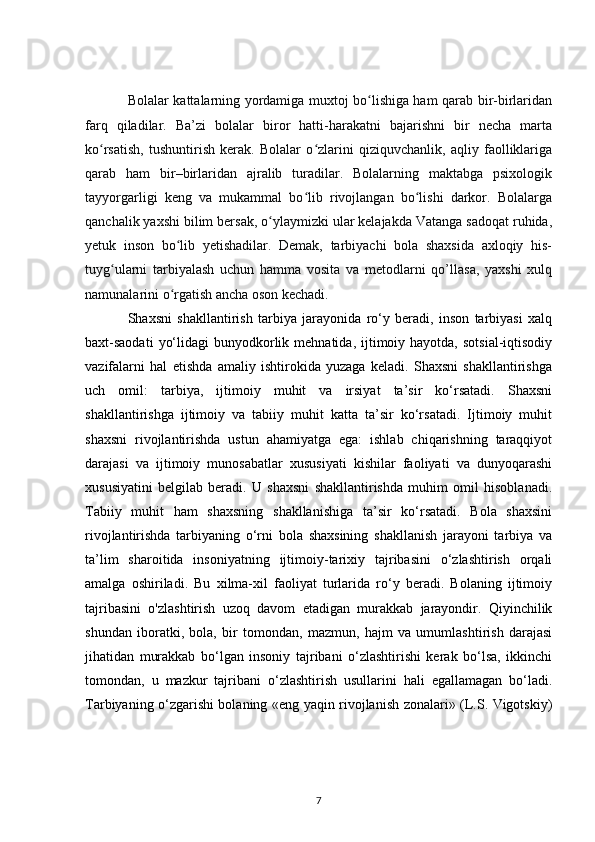 Bolalar kattalarning yordamiga muxtoj bo lishiga ham qarab bir-birlaridanʻ
farq   qiladilar.   Ba’zi   bolalar   biror   hatti-harakatni   bajarishni   bir   necha   marta
ko rsatish,   tushuntirish   kerak.   Bolalar   o zlarini   qiziquvchanlik,   aqliy   faolliklariga	
ʻ ʻ
qarab   ham   bir–birlaridan   ajralib   turadilar.   Bolalarning   maktabga   psixologik
tayyorgarligi   keng   va   mukammal   bo lib   rivojlangan   bo lishi   darkor.   Bolalarga	
ʻ ʻ
qanchalik yaxshi bilim bersak, o ylaymizki ular kelajakda Vatanga sadoqat ruhida,	
ʻ
yetuk   inson   bo lib   yetishadilar.   Demak,   tarbiyachi   bola   shaxsida   axloqiy   his-	
ʻ
tuyg ularni   tarbiyalash   uchun   hamma   vosita   va   metodlarni   qo’llasa,   yaxshi   xulq	
ʻ
namunalarini o rgatish ancha oson kechadi.	
ʻ
Shaxsni   shakllantirish   tarbiya   jarayonida   ro‘y   beradi,   inson   tarbiyasi   xalq
baxt-saodati   yo‘lidagi   bunyodkorlik  mehnatida, ijtimoiy hayotda,  sotsial-iqtisodiy
vazifalarni   hal   etishda   amaliy   ishtirokida   yuzaga   keladi.   Shaxsni   shakllantirishga
uch   omil:   tarbiya,   ijtimoiy   muhit   va   irsiyat   ta’sir   ko‘rsatadi.   Shaxsni
shakllantirishga   ijtimoiy   va   tabiiy   muhit   katta   ta’sir   ko‘rsatadi.   Ijtimoiy   muhit
shaxsni   rivojlantirishda   ustun   ahamiyatga   ega:   ishlab   chiqarishning   taraqqiyot
darajasi   va   ijtimoiy   munosabatlar   xususiyati   kishilar   faoliyati   va   dunyoqarashi
xususiyatini   belgilab   beradi.   U   shaxsni   shakllantirishda   muhim   omil   hisoblanadi.
Tabiiy   muhit   ham   shaxsning   shakllanishiga   ta’sir   ko‘rsatadi.   Bola   shaxsini
rivojlantirishda   tarbiyaning   o‘rni   bola   shaxsining   shakllanish   jarayoni   tarbiya   va
ta’lim   sharoitida   insoniyatning   ijtimoiy-tarixiy   tajribasini   o‘zlashtirish   orqali
amalga   oshiriladi.   Bu   xilma-xil   faoliyat   turlarida   ro‘y   beradi.   Bolaning   ijtimoiy
tajribasini   o'zlashtirish   uzoq   davom   etadigan   murakkab   jarayondir.   Qiyinchilik
shundan   iboratki,   bola,   bir   tomondan,   mazmun,   hajm   va   umumlashtirish   darajasi
jihatidan   murakkab   bo‘lgan   insoniy   tajribani   o‘zlashtirishi   kerak   bo‘lsa,   ikkinchi
tomondan,   u   mazkur   tajribani   o‘zlashtirish   usullarini   hali   egallamagan   bo‘ladi.
Tarbiyaning o‘zgarishi bolaning «eng yaqin rivojlanish zonalari» (L.S. Vigotskiy)
7 