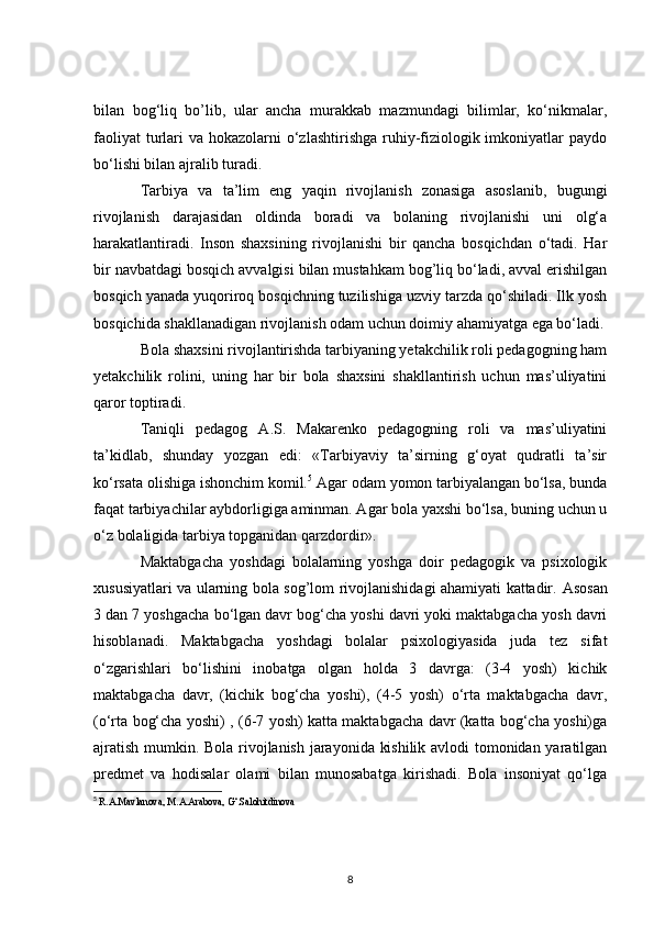 bilan   bog‘liq   bo’lib,   ular   ancha   murakkab   mazmundagi   bilimlar,   ko‘nikmalar,
faoliyat  turlari  va hokazolarni  o‘zlashtirishga  ruhiy-fiziologik imkoniyatlar  paydo
bo‘lishi bilan ajralib turadi.
Tarbiya   va   ta’lim   eng   yaqin   rivojlanish   zonasiga   asoslanib,   bugungi
rivojlanish   darajasidan   oldinda   boradi   va   bolaning   rivojlanishi   uni   olg‘a
harakatlantiradi.   Inson   shaxsining   rivojlanishi   bir   qancha   bosqichdan   o‘tadi.   Har
bir navbatdagi bosqich avvalgisi bilan mustahkam bog’liq bo‘ladi, avval erishilgan
bosqich yanada yuqoriroq bosqichning tuzilishiga uzviy tarzda qo‘shiladi. Ilk yosh
bosqichida shakllanadigan rivojlanish odam uchun doimiy ahamiyatga ega bo‘ladi.
Bola shaxsini rivojlantirishda tarbiyaning yetakchilik roli pedagogning ham
yetakchilik   rolini,   uning   har   bir   bola   shaxsini   shakllantirish   uchun   mas’uliyatini
qaror toptiradi.
Taniqli   pedagog   A.S.   Makarenko   pedagogning   roli   va   mas’uliyatini
ta’kidlab,   shunday   yozgan   edi:   «Tarbiyaviy   ta’sirning   g‘oyat   qudratli   ta’sir
ko‘rsata olishiga ishonchim komil. 5
 Agar odam yomon tarbiyalangan bo‘lsa, bunda
faqat tarbiyachilar aybdorligiga aminman. Agar bola yaxshi bo‘lsa, buning uchun u
o‘z bolaligida tarbiya topganidan qarzdordir».
Maktabgacha   yoshdagi   bolalarning   yoshga   doir   pedagogik   va   psixologik
xususiyatlari va ularning bola sog’lom rivojlanishidagi ahamiyati kattadir.   Asosan
3 dan 7 yoshgacha bo‘lgan davr bog‘cha yoshi davri yoki maktabgacha yosh davri
hisoblanadi.   Maktabgacha   yoshdagi   bolalar   psixologiyasida   juda   tez   sifat
o‘zgarishlari   bo‘lishini   inobatga   olgan   holda   3   davrga:   (3-4   yosh)   kichik
maktabgacha   davr,   (kichik   bog‘cha   yoshi),   (4-5   yosh)   o‘rta   maktabgacha   davr,
(o‘rta bog‘cha yoshi) , (6-7 yosh) katta maktabgacha davr (katta bog‘cha yoshi)ga
ajratish mumkin. Bola rivojlanish jarayonida kishilik avlodi tomonidan yaratilgan
predmet   va   hodisalar   olami   bilan   munosabatga   kirishadi.   Bola   insoniyat   qo‘lga
5
  R.A.Mavlanova, M.A.Arabova, G‘.Salohitdinova
8 