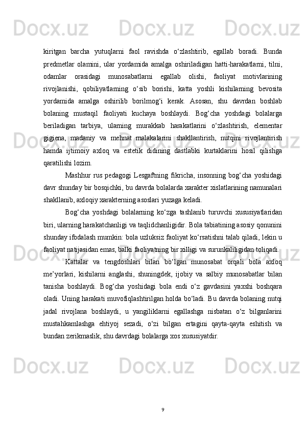 kiritgan   barcha   yutuqlarni   faol   ravishda   o‘zlashtirib,   egallab   boradi.   Bunda
predmetlar   olamini,   ular   yordamida   amalga   oshiriladigan   hatti-harakatlarni,   tilni,
odamlar   orasidagi   munosabatlarni   egallab   olishi,   faoliyat   motivlarining
rivojlanishi,   qobiliyatlarning   o‘sib   borishi,   katta   yoshli   kishilarning   bevosita
yordamida   amalga   oshirilib   borilmog‘i   kerak.   Asosan,   shu   davrdan   boshlab
bolaning   mustaqil   faoliyati   kuchaya   boshlaydi.   Bog‘cha   yoshdagi   bolalarga
beriladigan   tarbiya,   ularning   murakkab   harakatlarini   o‘zlashtirish,   elementar
gigiena,   madaniy   va   mehnat   malakalarini   shakllantirish,   nutqini   rivojlantirish
hamda   ijtimoiy   axloq   va   estetik   didining   dastlabki   kurtaklarini   hosil   qilishga
qaratilishi lozim.
Mashhur   rus   pedagogi   Lesgaftning   fikricha,   insonning   bog‘cha   yoshidagi
davr shunday bir bosqichki, bu davrda bolalarda xarakter xislatlarining namunalari
shakllanib, axloqiy xarakterning asoslari yuzaga keladi.
Bog‘cha   yoshdagi   bolalarning   ko‘zga   tashlanib   turuvchi   xususiyatlaridan
biri, ularning harakatchanligi va taqlidchanligidir. Bola tabiatining asosiy qonunini
shunday ifodalash mumkin: bola uzluksiz faoliyat ko‘rsatishni talab qiladi, lekin u
faoliyat natijasidan emas, balki faoliyatning bir xilligi va surunkaliligidan toliqadi.
Kattalar   va   tengdoshlari   bilan   bo‘lgan   munosabat   orqali   bola   axloq
me’yorlari,   kishilarni   anglashi,   shuningdek,   ijobiy   va   salbiy   munosabatlar   bilan
tanisha   boshlaydi.   Bog‘cha   yoshidagi   bola   endi   o‘z   gavdasini   yaxshi   boshqara
oladi. Uning harakati muvofiqlashtirilgan holda bo‘ladi. Bu davrda bolaning nutqi
jadal   rivojlana   boshlaydi,   u   yangiliklarni   egallashga   nisbatan   o‘z   bilganlarini
mustahkamlashga   ehtiyoj   sezadi,   o‘zi   bilgan   ertagini   qayta-qayta   eshitish   va
bundan zerikmaslik, shu davrdagi bolalarga xos xususiyatdir.
9 