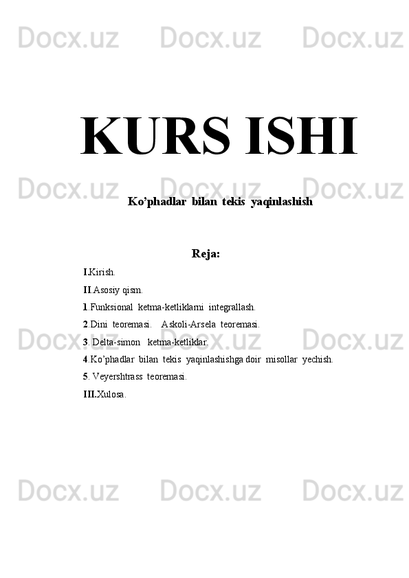 KURS ISHI
 Ko’phadlar  bilan  tekis  yaqinlashish
                                           Reja:
I. Kirish.
II .Asosiy qism. 
1 .Funksional  ketma-ketliklarni  integrallash.
2 .Dini  teoremasi.    Askoli-Arsela  teoremasi.
3 . Delta-simon   ketma-ketliklar.
4 .Ko’phadlar  bilan  tekis  yaqinlashishga doir  misollar  yechish.
5 . Veyershtrass  teoremasi.
III. Xulosa. 