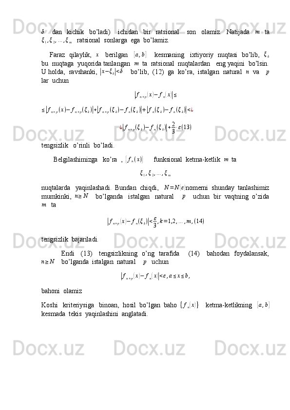 δ      dan     kichik     bo’ladi)       ichidan     bir     ratsional       son     olamiz.     Natijada    	m     ta	
ξ1,ξ2,…	,ξm
   ratsional  sonlarga  ega  bo’lamiz.
      Faraz   qilaylik,    x
    berilgan    	
[a,b]       kesmaning    ixtiyoriy  nuqtasi   bo’lib,   	ξk
bu  nuqtaga  yuqorida tanlangan  	
m   ta  ratsional  nuqtalardan   eng yaqini  bo’lsin.
U holda,  ravshanki, 	
|x−ξk|<δ     bo’lib,  (12)  ga  ko’ra,  istalgan  natural  	n   va   	p
lar  uchun	
|fn+p(x)−	fn(x)|≤
≤	
| f
n + p ( x ) − f
n + p ( ξ
k )	| +| f
n + p ( ξ
k ) − f
n ( ξ
k )	|
+	|fn(ξk)−	fn(ξk)|<¿	
¿|fn+p(ξk)−	fn(ξk)|+2
3∙ε(13	)
tengsizlik   o’rinli  bo’ladi.
       Belgilashimizga   ko’ra  ,  	
{ f
n ( x )	}
      funksional  ketma-ketlik  	m   ta
ξ
1 , ξ
2 , … , ξ
m
nuqtalarda   yaqinlashadi.  Bundan  chiqdi,    N = N	
( ε)
nomerni  shunday  tanlashimiz
mumkinki,  	
n≥N     bo’lganda   istalgan   natural     p
    uchun  bir  vaqtning  o’zida	
m
   ta 	
|
f
n + p	( x	) − f
n ( ξ
k )	| < ε
3 , k = 1,2 , … , m , ( 14 )
tengsizlik  bajariladi.
                 Endi     (13)     tengsizlikning   o’ng   tarafida       (14)     bahodan   foydalansak,	
n≥N
    bo’lganda  istalgan  natural    	p    uchun	
|
f
n + p	( x	) − f
n	( x	)| < ε , a ≤ x ≤ b ,
bahoni  olamiz
Koshi   kriteriysiga   binoan,  hosil  bo’lgan  baho  	
{fn(x)}     ketma-ketlikning   	[ a , b	]
kesmada  tekis  yaqinlashini  anglatadi. 