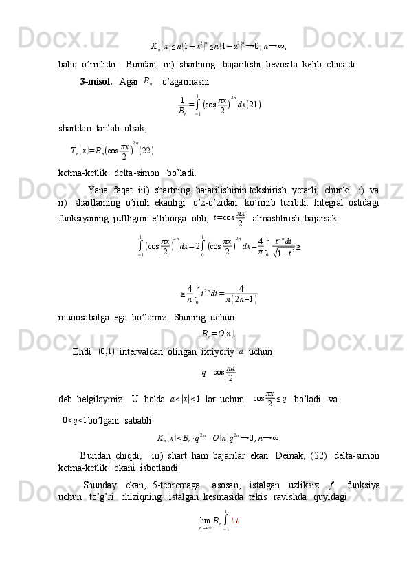 K
n( x	) ≤ n	( 1 − x 2	) n
≤ n	( 1 − a 2	) n
→ 0 , n → ∞ ,
baho  o’rinlidir.   Bundan   iii)  shartning   bajarilishi  bevosita  kelib  chiqadi.
         3-misol.    Agar   B
n     o’zgarmasni  	
1
Bn
=∫−1
1
(cos	πx
2	)
2n
dx	(21	)
shartdan  tanlab  olsak,
     	
Tn(x)=	Bn(cos	πx
2	)
2n
(22	)
ketma-ketlik   delta-simon   bo’ladi.
           Yana  faqat  iii)  shartning  bajarilishinin tekshirish  yetarli,  chunki   i)  va
ii)   shartlarning  o’rinli  ekanligi   o’z-o’zidan   ko’rinib  turibdi.  Integral  ostidagi
funksiyaning  juftligini  e’tiborga  olib,  	
t=cos	πx
2    almashtirish  bajarsak	
∫−1
1
(cos	πx
2	)
2n
dx	=	2∫0
1
(cos	πx
2	)
2n
dx	=	4
π∫0
1	t2ndt	
√1−t2≥
≥ 4
π ∫
01
t 2 n
dt = 4
π ( 2 n + 1 )
munosabatga  ega  bo’lamiz.  Shuning  uchun
B
n = O	
( n	) .
      Endi   	
(0,1	)   intervaldan  olingan  ixtiyoriy  	a   uchun   	
q=cos	πa
2
deb  belgilaymiz.   U  holda  	
a≤|x|≤1   lar  uchun     cos πx
2 ≤ q
   bo’ladi   va     
  	
0<q<1 bo’lgani  sababli	
Kn(x)≤Bn∙q2n=O	(n)q2n→	0,n→	∞.
         Bundan  chiqdi,    iii)  shart  ham  bajarilar  ekan.  Demak,  (22)   delta-simon
ketma-ketlik   ekani  isbotlandi.
               Shunday     ekan,   5-teoremaga       asosan,     istalgan     uzliksiz     	
f        funksiya
uchun   to’g’ri   chiziqning   istalgan  kesmasida  tekis   ravishda   quyidagi	
limn→∞Bn∫−1
1
¿¿ 