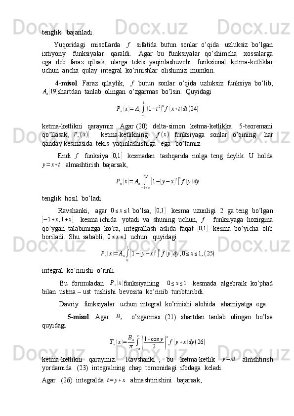 tenglik   bajariladi.
      Yuqoridagi   misollarda   f    sifatida  butun  sonlar  o’qida   uzluksiz  bo’lgan
ixtiyoriy     funksiyalar     qaraldi.     Agar   bu   funksiyalar   qo’shimcha     xossalarga
ega  deb  faraz   qilsak,  ularga  tekis   yaqinlashuvchi    funksional  ketma-ketliklar
uchun  ancha  qulay  integral  ko’rinishlar  olishimiz  mumkin.
        4-misol .  Faraz  qilaylik,    f
  butun  sonlar  o’qida  uzluksiz  funksiya  bo’lib,	
An(19	)
shartdan  tanlab  olingan  o’zgarmas  bo’lsin.  Quyidagi
P
n	
( x	) = A
n ∫
− 11	(
1 − t 2	) n
f	( x + t	) dt ( 24 )
ketma-ketlikni     qaraymiz.     Agar   (20)     delta-simon     ketma-ketlikka       5-teoremani
qo’llasak,  	
{Pn(x)}         ketma-ketlikning       f ( x )
    funksiyaga     sonlar     o’qining       har
qanday kesmasida  tekis  yaqinlashishiga   ega   bo’lamiz.
         Endi  	
f    funksiya  	[0,1	]    kesmadan   tashqarida  nolga  teng  deylik.  U  holda	
y=	x+t
   almashtirish  bajarsak,
P
n	
( x	) = A
n ∫
− 1 + x1 + x	[
1 −	( y − x	) 2] n
f	( y	) dy
tenglik  hosil  bo’ladi.
         Ravshanki,   agar   	
0≤x≤1  bo’lsa,   	[ 0,1	]
    kesma  uzunligi  2  ga teng  bo’lgan	
[−1+x,1+x]
    kesma ichida   yotadi  va  shuning  uchun,  	f     funksiyaga  hozirgina
qo’ygan  talabimizga  ko’ra,  integrallash  aslida  faqat  	
[0,1	]    kesma  bo’yicha  olib
boriladi.  Shu  sababli,  	
0≤x≤1   uchun   quyidagi
P
n	
( x	) = A
n ∫
01	[
1 −	( y − x	) 2] n
f	( y	) dy , 0 ≤ x ≤ 1 , ( 25 )
integral  ko’rinishi  o’rinli.
         Bu  formuladan     P
n	
( x	)
funksiyaning     	0≤x≤1    kesmada  algebraik  ko’phad
bilan  ustma – ust  tushishi  bevosita  ko’rinib  turibturibdi.
          Davriy   funksiyalar   uchun  integral  ko’rinishi  alohida   ahamiyatga  ega.
                      5-misol .   Agar      B
n        o’zgarmas   (21)   shartdan   tanlab   olingan   bo’lsa
quyidagi
T
n	
( x	) = B
n
π ∫
− ππ	(
1 + cos y
2	) n
f	( y + x	) dy ( 26 )
ketma-ketlikni     qaraymiz.       Ravshanki   ,     bu     ketma-ketlik     y = πt
    almshtirish
yordamida   (23)  integralning  chap  tomonidagi  ifodaga  keladi.
Agar   (26)  integralda   t = y + x
   almashtirishini   bajarsak, 
