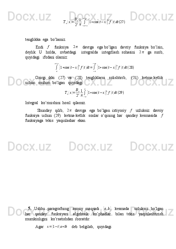 Tn(x)=	Bn
2n
1
π	∫−π+x	
π+x
[1+cos	(t−	x)]nf(t)dt	(27	)tenglikka  ega  bo’lamiz.
         Endi   	
f     funksiya    	2π     davrga   ega bo’lgan   davriy   funksiya  bo’lsin,
deylik.   U     holda,     nvbatdagi       integralda     integrllash   sohasini      2 π
     ga   surib,
quyidagi   ifodani olamiz:
∫
ππ + x	
[
1 + cos	( t − x	)] n
f	( t) dt =
∫
− π− πx	[
1 + cos	( t − x	)] n
f	( t) dt ( 28 )
         Oxirgi  ikki   (27)  va   (28)   tengliklarni   solishtirib,    (21)   ketma-ketlik
uchun   muhim  bo’lgan   quyidagi
T
n	
( x	) = B
n
2 n 1
π ∫
− ππ	[
1 + cos	( t − x	)] n
f	( t) dt ( 29 )
Integral   ko’rinishini  hosil  qilamiz.
           Shunday   qilib,   	
2π    davrga   ega  bo’lgan  ixtiyoriy   	f    uzluksiz   davriy
funksiya  uchun  (29)   ketma-ketlik   sonlar  o’qining  har   qanday  kesmasida   	
f
funksiyaga  tekis   yaqinlashar  ekan.
       
    5.    Ushbu   paragrafning     asosiy   maqsadi     	
[a,b]      kesmada       uzluksiz   bo’lgan
har       qanday      funksiyani       algebraik      ko’phadlar      bilan    tekis       yaqinlashtirish
mumkinligini   ko’rsatishdan  iboratdir.
          Agar    x =	
( 1 − t	) a + tb
    deb  belgilab,   quyidagi 