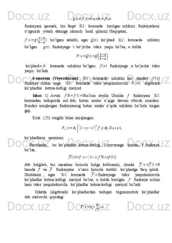 g( t) = f	[( 1 = t	) a + tb	] = f ( x )
funksiyani  qarasak,   biz  faqat   	
[0,1	]    kesmada    berilgan  uzliksiz   funksiyalarni
o’rganish   yetarli  ekaniga  ishonch   hosil  qilamiz. Haqiqatan,
f	
( x	) = g ( x − a
b − a )
    bo’lgani   sababli,   agar   	Q(t)     ko’phad    	[0,1	]     kesmada     uzliksiz
bo’lgan       g ( t )
   funksiyaga   t  bo’yicha   tekis   yaqin  bo’lsa,  u  holda
P	
( x	) = Q	( t) = Q	( x − a
b − a	)
 ko’phad	
[ a , b	]
    kesmada   uzluksiz  bo’lgan     f ( x )
   funksiyaga   x  bo’yicha   tekis
yaqin   bo’ladi.
           6-teorema   (Veyershtrass).      	
[ 0,1	]
     kesmada     uzluksiz   har     qanday     	f(x)
funksiya  uchun  unga    	
[0,1	]     kesmada   tekis  yaqinlashuvchi   	Pn(x)     algebraik
ko’phadlar   ketma-ketligi  mavjud.
        Isbot .  1)  Avval     f	
( 0) = f	( 1) = 0
bo’lsin  deylik.  Uholda     f
    funksiyani    	[0,1	]
kesmadan    tashqarida   nol  deb,   butun   sonlar    o’qiga   davom    ettirish    mumkin.
Bunday  aniqlangan  funksiyaning  butun  sonlar  o’qida  uzluksiz  bo’lishi  turgan
gap.
        Endi   (25)  tenglik  bilan  aniqlangan   	
Pn(x)=	An∫0
1
[1−(y−	x)2]nf(y)dy	,0≤x≤1,
ko’phadlarni   qaraymiz.
     Ravshanki,    bu  ko’phadlar  ketma-ketligi,  5-teoremaga   binoan,  f  funksiya
bo’lsa,	
~f(x)=	f(x)−[(1−	x)f(0)+xf	(1)]
deb     belgilab,     biz     masalani     birinchi     holga     keltiramiz,     chunki      	
~ f	( x	) =	~ f	( 1) = 0
hamda   	
f    va   	~f      funksiyalar     o’zaro   birinchi   tartibli     ko’phadga   farq   qiladi.
Shubhasiz   ,     agar      	
[0,1	]     kesmada      	~f(x) funksiyaga       tekis       yaqinlashuvchi
ko’phadlar  ketma-ketligi   mavjud  bo’lsa,  u  holda  berilgan   	
f    funksiya  uchun
ham  tekis  yaqinlashuvchi   ko’phadlar  ketma-ketligi   mavjud  bo’ladi.
               Odatda     (algebraik)     ko’phadlardan     tashqari     trigonometrik     ko’phadlar
deb  ataluvchi  quyidagi
T	
( x	) = c
0 +
∑
k = 1n
¿ ¿ 