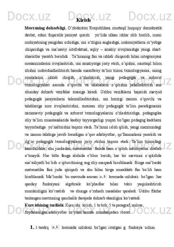                                          Kirish
Mavzuning   dolzarbligi.   O zbekiston   Respublikasi   mustaqil   huquqiy   demokratikʻ
davlat,   erkin   fuqarolik   jamiyat   qurish       yo lida   ulkan   ishlar   olib   borilib,   inson	
ʻ
mohiyatining yangidan ochishga, uni o zligini anglashga, imkoniyatlarni ro yobga	
ʻ ʻ
chiqarishga   va   ma’naviy   intellektual,   aqliy   –   amaliy   rivojlanishga   yangi   shart-
sharoitlar  yaratib berishdi   . Ta’limning  fan va  ishlab  chiqarish  bilan  integrasiyasi
mexanizmlarini   rivojlantirish,   uni   amaliyotga   joriy   etish,   o qishni,   mustaqil   bilim	
ʻ
olishni   individuallashtirish   hamda   masofaviy   ta’lim   tizimi   texnologiyasini,   uning
vositalarini   ishlab   chiqish,   o zlashtirish,   yangi   pedagogik   va   axborot	
ʻ
texnologiyalari   asosida   o quvchi   va   talabalarni   o qitishni   jadallashtirish   ana	
ʻ ʻ
shunday   dolzarb   vazifalar   sirasiga   kiradi.   Ushbu   vazifalarni   bajarish   mavjud
pedagogik   jarayonlarni   takomillashtirishni,   uni   hozirgi   zamon   o quvchi   va	
ʻ
talablariga   mos   rivojlantirishni,   xususan   oliy   pedagogik   ta’lim   paradigmasini
zamonaviy   pedagogik   va   axborot   texnologiyalarini   o zlashtirishga,   pedagogika	
ʻ
oliy   ta’lim   muassasalarida   kasbiy   tayyorgarligi   yuqori   bo lgan   pedagog   kadrlarni	
ʻ
tayyorlashga  yo naltirishni taqozo etadi. Ta’limni isloh qilish, yangi mazmundagi	
ʻ
va   zamon   talabiga   javob   beradigan   o quv   adabiyotlar,   qo llanmalarni   yaratish   va	
ʻ ʻ
ilg or   pedagogik   texnologiyalarni   joriy   etishni   taqozo   etadi.   Ta’lim   tizimidagi	
ʻ
kamchiliklar,  shu  jumladan,  matematika    fanida  ham   o qitish  uslubiyatini   chetlab	
ʻ
o tmaydi.   Har   bitta   fanga   alohida   e’tibor   berish,   har   bir   mavzuni   o`qitishda	
ʻ
ma’suliyatli bo`lish o`qituvchining eng oliy maqsadi hisoblanadi. Bizga ma’lumki
matematika   fani   juda   qiziqarli   va   shu   bilan   birga   murakkab   fan   bo`lib   ham
hisoblanadi. Ma’lumki   bu mavzuda asosan  	
[ a , b	]
   kesmada uzluksiz   bo’lgan   har
qanday     funksiyani     algebraik     ko’phadlar     bilan     tekis     yaqinlashtirish
mumkinligini   ko’rsatish       va   shunga   o xshash   masalalar   qaraladi.   Ushbu   fikrlar	
ʻ
tanlangan mavzuning qanchalik darajada dolzarb ekanligini ko rsatadi.  	
ʻ
Kurs ishining  tuzilishi.  Kurs   ishi  kirish, 1 ta bob, 5 ta paragraf,  xulosa, 
foydalanilgan adabiyotlar  ro yxati hamda  mundarijadan  	
ʻ iborat.
1. 1-tasdiq.  	
[a,b]    kesmada  uzluksiz  bo’lgan  istalgan  g   funksiya  uchun 