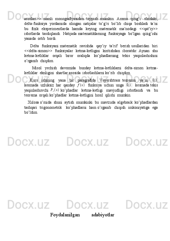 asoslari>>  nomli  monografiyasidan  toppish  mumkin.  Ammo  qizig’i   shndaki,
delta-funksiya  yordamida  olingan  natijalar  to’g’ri  bo’lib  chiqa  boshladi  ta’ni
bu     fizik     eksperimentlarda     hamda     keying     matematik     ma’nodagi     <<qat’iy>>
isbotlarda  tasdiqlandi.  Natijada matematiklarning  funksiyaga  bo’lgan  qizig’ishi
yanada  ortib  bordi.
        Delta     funksiyani   matematik     ravishda     qay’iy     ta’rif     berish   usullaridan     biri
<<delta-simon>>   funksiyalar    ketma-ketligini   kiritishdan   iboratdir. Aynan   shu
ketma-ketliklar     orqali     biror     oraliqda     ko’phadlarning     tekis     yaqinlashishini
o’rganib  chiqdim.
          Misol     yechish     davomida     bunday     ketma-ketliklarni     delta-simon     ketma-
ketliklar  eknligini  shartlar asosida  isbotlashlarni ko’rib  chiqdim.
      Kurs     ishining     yana     bir     paragrafida     Veyershtrass   teoremsi     ya’ni    [0,1	]
kesmada  uzluksiz  har  qanday   f ( x )
   funksiya  uchun  unga  	
[ 0,1	]
   kesmada tekis
yaqinlashuvchi   P
n ( x )
  ko’phadlar     ketma-ketligi     mavjudligi     isbotlandi     va     bu
teorema  orqali ko’phadlar  ketma-ketligini  hosil  qilishi  mumkin.
   Xulosa o’rnida  shuni  aytish  mumkinki  bu  mavzuda  algebraik  ko’phadlardan
tashqari    trigonometrik     ko’phadlarni     ham  o’rganib    chiqish   imkoniyatiga   ega
bo’ldim. 
                           Foydalanilgan         adabiyotlar 