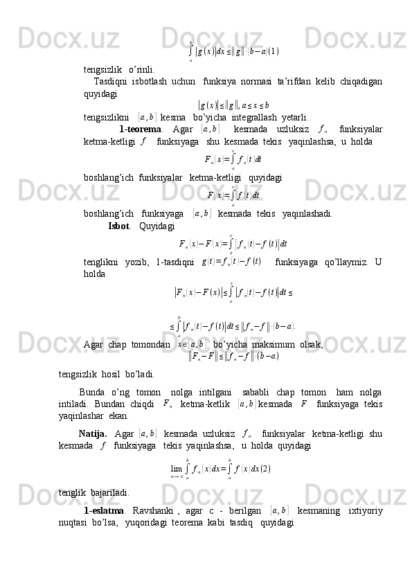∫a
b
|g(x)|dx	≤‖g‖∙(b−	a)(1)tengsizlik   o’rinli.
    Tasdiqni  isbotlash  uchun   funksiya  normasi  ta’rifdan  kelib  chiqadigan
quyidagi	
|
g ( x )	| ≤	‖ g	‖ , a ≤ x ≤ b
tengsizlikni    	
[ a , b	]
  kesma   bo’yicha  integrallash  yetarli.
                       1-teorema .     Agar     	
[a,b]          kesmada     uzluksiz      f
n        funksiyalar
ketma-ketligi  	
f     funksiyaga   shu  kesmada  tekis   yaqinlashsa,  u  holda 
F
n	
( x	) =
∫
ax
f
n	( t) dt
boshlang’ich  funksiyalar   ketma-ketligi   quyidagi	
F(x)=∫a
x	
f(t)dt
boshlang’ich   funksiyaga    	
[ a , b	]
   kesmada  tekis   yaqinlashadi.
           Isbot .   Quyidagi  	
Fn(x)−	F(x)=∫a
x
[fn(t)−	f(t)]dt
tenglikni    yozib,   1-tasdiqni     g	
( t) = f
n	( t) − f ( t )
       funksiyaga    qo’llaymiz.   U
holda	
|Fn(x)−	F(x)|≤∫a
x
|fn(t)−	f(t)|dt	≤	
≤∫a
b
|fn(t)−	f(t)|dt	≤‖fn−	f‖∙(b−	a).
Agar  chap  tomondan    x ∈	
[ a , b	]
   bo’yicha  maksimum  olsak,	
‖
F
n − F	‖ ≤	‖ f
n − f	‖ ∙ ( b − a )
tengsizlik  hosil  bo’ladi.
            Bunda   o’ng    tomon     nolga   intilgani       sababli    chap     tomon      ham    nolga
intiladi.  Bundan  chiqdi    	
Fn     ketma-ketlik    	[a,b]  kesmada    	F     funksiyaga  tekis
yaqinlashar  ekan.
         Natija.    Agar  	
[ a , b	]
   kesmada  uzluksiz   	fn     funksiyalar   ketma-ketligi  shu
kesmada   	
f    funksiyaga   tekis  yaqinlashsa,   u  holda  quyidagi	
limn→∞∫a
b	
fn(x)dx	=∫a
b	
f(x)dx	(2)
tenglik  bajariladi.
               1-eslatma .   Ravshanki ,   agar   c   -   berilgan     
[a,b]      kesmaning     ixtiyoriy
nuqtasi  bo’lsa,   yuqoridagi  teorema  kabi  tasdiq   quyidagi 