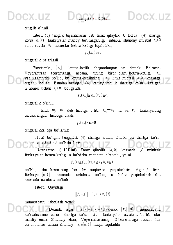 lim
n → ∞ g
n ( x
n ¿ ) = 0 ( 5 ) ¿
tenglik  o’rinli.
          Isbot.    (5)  tenglik  bajarilmasin  deb  faraz  qilaylik.  U  holda ,  (4)  shartga
ko’ra    g
n ( x )
    funksiyalar  manfiy  bo’lmaganligi   sababli,  shunday  musbat    ε
0 > 0
son o’suvchi   nk    nomerlar  ketma-ketligi  topiladiki,
g
n
k ( x
n
k ) ≥ ε
0
tengsizlik  bajariladi.
        Ravshanki,    	
{xnk}       ketma-ketlik     chegaralangan     va     demak,     Bolsano-
Veyershtrass     teoremasiga     asosan,     uning     biror   qism   ketma-ketligi     x
m
j
yaqinlashuvchi  bo’lib,  bu  ketma-ketlikning      	
x0     limit  nuqtasi   	[a,b]    kesmaga
tegishli  bo’ladi.  Bundan  tashqari,  (4)  kamayuvchilik  shartiga  ko’ra ,  istalgan
n  nomer  uchun  	
xj≥n    bo’lganda
g
n ( x
m
j ) ≥ g
m
j ( x
m
j ) ≥ ε
0
tengsizlik  o’rinli.
                      Endi    	
mj→	∞       deb     limitga     o’tib,     x
m
j → x
0       ni     va     g
n       funksiyaning
uzluksizligini   hisobga  olsak, 
                                                    g
n ( x
0 ) ≥ ε
0 > 0
tengsizlikka  ega  bo’lamiz.
               Hosil   bo’lgan   tengsizlik   (4)   shartga   ziddir,   chunki   bu   shartga   ko’ra,	
n→	∞
  da  	gn(x0)→	0   bo’lishi  lozim.
                3-teorema       (     U.Dini).     Faraz     qilaylik,    	
[a,b]       kesmada       f
n     uzluksiz
funksiyalar  ketma-ketligi  n  bo’yicha  monoton  o’suvchi,  ya’ni	
fn(x)≤	fn+1(x),a≤x≤b,n≥1,
bo’lib,         shu     kesmaning       har       bir     nuqtasida       yaqinlashsin.       Agar   f
      limit
funksiya    	
[ a , b	]
        kesmada       uzluksiz       bo’lsa,       u       holda     yaqinlashish     shu
kesmada  uzluksiz  bo’ladi.
           Isbot.    Quyidagi	
‖
f
n − f	‖ → 0 , n → ∞ , ( 7 )
munosabatni   isbotlash  yetarli.
                      Demak,     agar       g
n
( x	) = f	( x	) − f
n	( x	)
desak,  	‖ g
n	‖ → 0
      munosabatni
ko’rsatishimiz     zarur.     Shartga     ko’ra,      	
gn         funksiyalar     uzluksiz     bo’lib,     ular
manfiy   emas.    Shunday   ekan,     Veyershtrassning        2-teoremasiga   asosan,   har
bir  n  nomer  uchun  shunday    	
xn∈[a,b]    nuqta  topiladiki, 