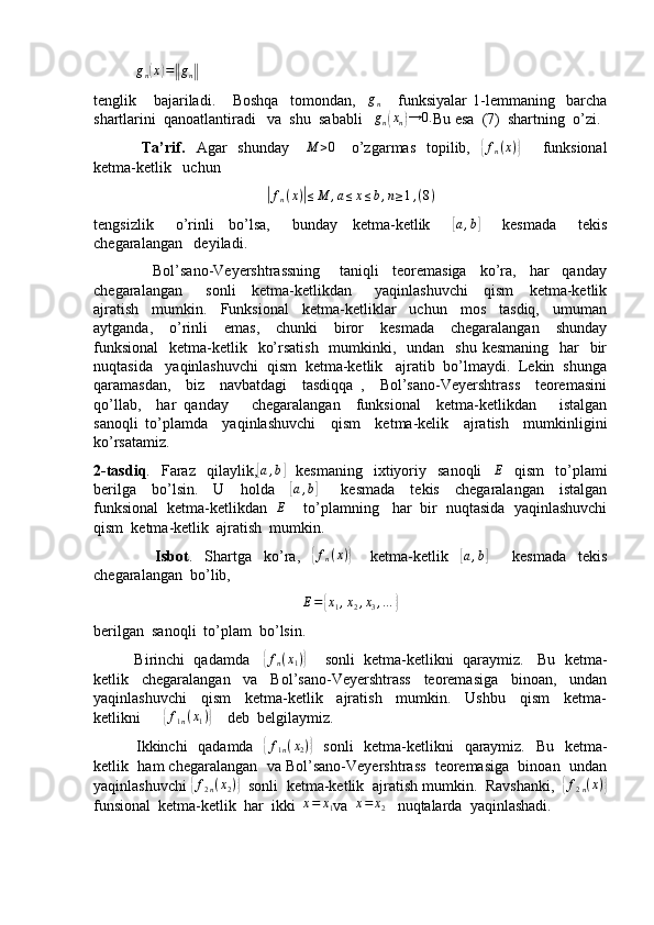             g
n( x	) =	‖ g
n	‖
tenglik       bajariladi.       Boshqa     tomondan,     g
n       funksiyalar   1-lemmaning     barcha
shartlarini  qanoatlantiradi   va  shu  sababli    g
n	
( x
n	) → 0.
Bu esa  (7)  shartning  o’zi.
                 Ta’rif.    Agar    shunday     	
M	>0      o’zgarmas    topilib,   	{ f
n ( x )	}
       funksional
ketma-ketlik   uchun	
|
f
n ( x )	| ≤ M , a ≤ x ≤ b , n ≥ 1 , ( 8 )
tengsizlik       o’rinli     bo’lsa,       bunday     ketma-ketlik      	
[ a , b	]
      kesmada       tekis
chegaralangan   deyiladi.
                  Bol’sano-Veyershtrassning       taniqli     teoremasiga     ko’ra,     har     qanday
chegaralangan       sonli     ketma-ketlikdan       yaqinlashuvchi     qism     ketma-ketlik
ajratish     mumkin.     Funksional     ketma-ketliklar     uchun     mos     tasdiq,     umuman
aytganda,     o’rinli     emas,     chunki     biror     kesmada     chegaralangan     shunday
funksional    ketma-ketlik   ko’rsatish    mumkinki,   undan    shu kesmaning    har    bir
nuqtasida   yaqinlashuvchi  qism  ketma-ketlik   ajratib  bo’lmaydi.  Lekin  shunga
qaramasdan,     biz     navbatdagi     tasdiqqa   ,     Bol’sano-Veyershtrass     teoremasini
qo’llab,     har   qanday       chegaralangan     funksional     ketma-ketlikdan       istalgan
sanoqli   to’plamda     yaqinlashuvchi     qism     ketma-kelik     ajratish     mumkinligini
ko’rsatamiz.
2-tasdiq .    Faraz     qilaylik,	
[a,b]     kesmaning    ixtiyoriy    sanoqli    	E     qism    to’plami
berilga     bo’lsin.     U     holda    	
[a,b]       kesmada     tekis     chegaralangan     istalgan
funksional  ketma-ketlikdan   	
E     to’plamning   har  bir  nuqtasida  yaqinlashuvchi
qism  ketma-ketlik  ajratish  mumkin.
                    Isbot .     Shartga     ko’ra,    	
{ f
n ( x )	}
      ketma-ketlik    	[a,b]         kesmada     tekis
chegaralangan  bo’lib,
E =	
{ x
1 , x
2 , x
3 , …	}
berilgan  sanoqli  to’plam  bo’lsin.
          Birinchi  qadamda    	
{fn(x1)}      sonli  ketma-ketlikni  qaraymiz.   Bu  ketma-
ketlik     chegaralangan     va     Bol’sano-Veyershtrass     teoremasiga     binoan,     undan
yaqinlashuvchi     qism     ketma-ketlik     ajratish     mumkin.     Ushbu     qism     ketma-
ketlikni      	
{f1n(x1)}     deb  belgilaymiz.
               Ikkinchi    qadamda   	
{f1n(x2)}    sonli    ketma-ketlikni   qaraymiz.   Bu   ketma-
ketlik  ham chegaralangan  va Bol’sano-Veyershtrass  teoremasiga  binoan  undan
yaqinlashuvchi 	
{ f
2 n ( x
2 )	}
  sonli  ketma-ketlik  ajratish mumkin.  Ravshanki,  	{f2n(x)}
funsional  ketma-ketlik  har  ikki  	
x=	x1 va  	x=	x2    nuqtalarda  yaqinlashadi. 