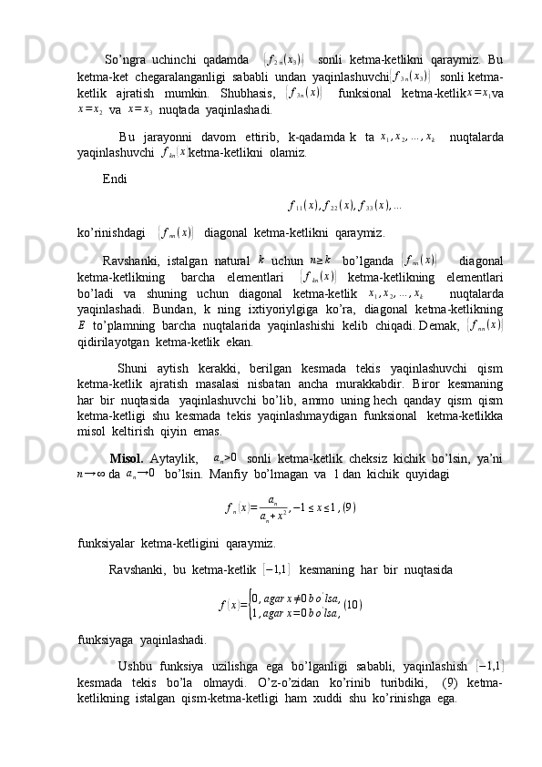         So’ngra  uchinchi  qadamda    { f
2 n ( x
3 )	}
    sonli  ketma-ketlikni  qaraymiz.  Bu
ketma-ket  chegaralanganligi  sababli  undan  yaqinlashuvchi	
{ f
3 n ( x
3 )	}
   sonli ketma-
ketlik     ajratish     mumkin.     Shubhasis,    	
{f3n(x)}       funksional     ketma-ketlik	x=	x1 va	
x=	x2
  va   x = x
3   nuqtada  yaqinlashadi.
                  Bu     jarayonni     davom     ettirib,     k-qadamda   k     ta  	
x1,x2,…	,xk       nuqtalarda
yaqinlashuvchi  	
fkn(x) ketma-ketlikni  olamiz.
        Endi
                                                                   f
11 ( x ) , f
22 ( x ) , f
33 ( x ) , …
ko’rinishdagi    	
{ f
nn ( x )	}
   diagonal  ketma-ketlikni  qaraymiz.
        Ravshanki,  istalgan  natural   	
k    uchun   	n≥k     bo’lganda   	{ f
nn ( x )	}
       diagonal
ketma-ketlikning       barcha     elementlari      	
{fkn(x)}     ketma-ketlikning     elementlari
bo’ladi     va     shuning     uchun     diagonal     ketma-ketlik    	
x1,x2,…	,xk           nuqtalarda
yaqinlashadi.   Bundan,   k   ning   ixtiyoriylgiga   ko’ra,   diagonal   ketma-ketlikning	
E
  to’plamning  barcha  nuqtalarida  yaqinlashishi  kelib  chiqadi. Demak,  	{ f
nn ( x )	}
qidirilayotgan  ketma-ketlik  ekan.
                Shuni     aytish     kerakki,     berilgan     kesmada     tekis     yaqinlashuvchi     qism
ketma-ketlik   ajratish   masalasi   nisbatan   ancha   murakkabdir.   Biror   kesmaning
har  bir  nuqtasida   yaqinlashuvchi  bo’lib,  ammo  uning hech  qanday  qism  qism
ketma-ketligi  shu  kesmada  tekis  yaqinlashmaydigan  funksional   ketma-ketlikka
misol  keltirish  qiyin  emas.
           Misol.   Aytaylik,     	
an>0    sonli  ketma-ketlik  cheksiz  kichik  bo’lsin,  ya’ni
n → ∞
 da   a
n → 0
   bo’lsin.  Manfiy  bo’lmagan  va  1 dan  kichik  quyidagi
f
n
( x	) = a
n
a
n + x 2 , − 1 ≤ x ≤ 1 , ( 9 )
funksiyalar  ketma-ketligini  qaraymiz.
          Ravshanki,  bu  ketma-ketlik  	
[−1,1	]    kesmaning  har  bir  nuqtasida
f	
( x	) =	{ 0 , agar x ≠ 0 b o '
lsa ,
1 , agar x = 0 b o '
lsa , ( 10 )
funksiyaga  yaqinlashadi.
                   Ushbu   funksiya   uzilishga   ega   bo’lganligi   sababli,   yaqinlashish   	
[−1,1	]
kesmada     tekis     bo’la     olmaydi.     O’z-o’zidan     ko’rinib     turibdiki,       (9)     ketma-
ketlikning  istalgan  qism-ketma-ketligi  ham  xuddi  shu  ko’rinishga  ega.   