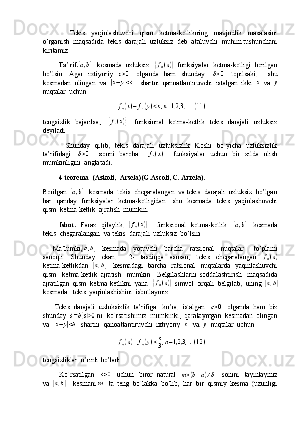                   Tekis     yaqinlashuvchi     qism     ketma-ketlikning     mavjudlik     masalasini
o’rganish  maqsadida  tekis  darajali  uzluksiz  deb  ataluvchi  muhim tushunchani
kiritamiz.
        Ta’rif.[a,b]    kesmada  uzluksiz   	{fn(x)}   funksiyalar  ketma-ketligi  berilgan
bo’lsin.     Agar     ixtiyoriy     ε > 0
      olganda     ham     shunday       δ > 0
      topilsaki,         shu
kesmadan  olingan  va  	
|x−	y|<δ     shartni  qanoatlantiruvchi  istalgan  ikki  	x   va  	y
nuqtalar  uchun	
|
f
n ( x ) − f
n ( y )	| < ε , n = 1,2,3 , … . ( 11 )
tengsizlik     bajarilsa,      	
{fn(x)}       funksional     ketma-ketlik     tekis     darajali     uzluksiz
deyiladi.
                  Shunday    qilib,    tekis    darajali     uzluksizlik    Koshi     bo’yicha     uzluksizlik
ta’rifidagi       δ > 0
        sonni    barcha         f
n ( x )
        funksiyalar     uchun    bir    xilda    olish
mumkinligini  anglatadi.
         4-teorema  (Askoli,  Arsela)(G.Ascoli, C. Arzela).
Berilgan  	
[ a , b	]
   kesmada  tekis  chegaralangan  va tekis  darajali  uzluksiz  bo’lgan
har   qanday   funksiyalar    ketma-ketligidan     shu   kesmada   tekis   yaqinlashuvchi
qism  ketma-ketlik  ajratish  mumkin.
             Isbot.    Faraz   qilaylik,   	
{fn(x)}        funksional   ketma-ketlik     	[a,b]      kesmada
tekis  chegaralangan  va tekis  darajali  uzluksiz  bo’lsin.
      Ma’lumki,	
[ a , b	]
    kesmada     yotuvchi     barcha     ratsional     nuqtalar       to’plami
sanoqli.     Shunday     ekan,         2-     tasdiqqa     asosan,     tekis     chegaralangan     f
n ( x )
ketma-ketlikdan   
[a,b]      kesmadagi    barcha   ratsional    nuqtalarda   yaqinlashuvchi
qism     ketma-ketlik   ajratish     mumkin.     Belgilashlarni   soddalashtirish     maqsadida
ajratilgan  qism  ketma-ketlikni  yana   	
{ f
n ( x )	}
  simvol  orqali  belgilab,  uning  	[a,b]
kesmada   tekis  yaqinlashishini  isbotlaymiz.
      Tekis  darajali  uzluksizlik  ta’rifiga   ko’ra,  istalgan    ε > 0
   olganda  ham  biz
shunday  	
δ=δ(ε)>0  ni  ko’rsatishimiz  mumkinki,  qaralayotgan  kesmadan  olingan
va  	
|x−	y|<δ    shartni  qanoatlantiruvchi  ixtiyoriy   x
   va  	y   nuqtalar  uchun	
|
f
n ( x ) − f
n ( y )	| < ε
3 , n = 1,2,3 , … ( 12 )
tengsizliklar  o’rinli bo’ladi.
         Ko’rsatilgan   	
δ>0    uchun   biror  natural    m > ( b − a ) ∕ δ
    sonini   tayinlaymiz
va  	
[a,b]     kesmani  m
   ta  teng  bo’lakka  bo’lib,  har  bir  qismiy  kesma  (uzunligi 