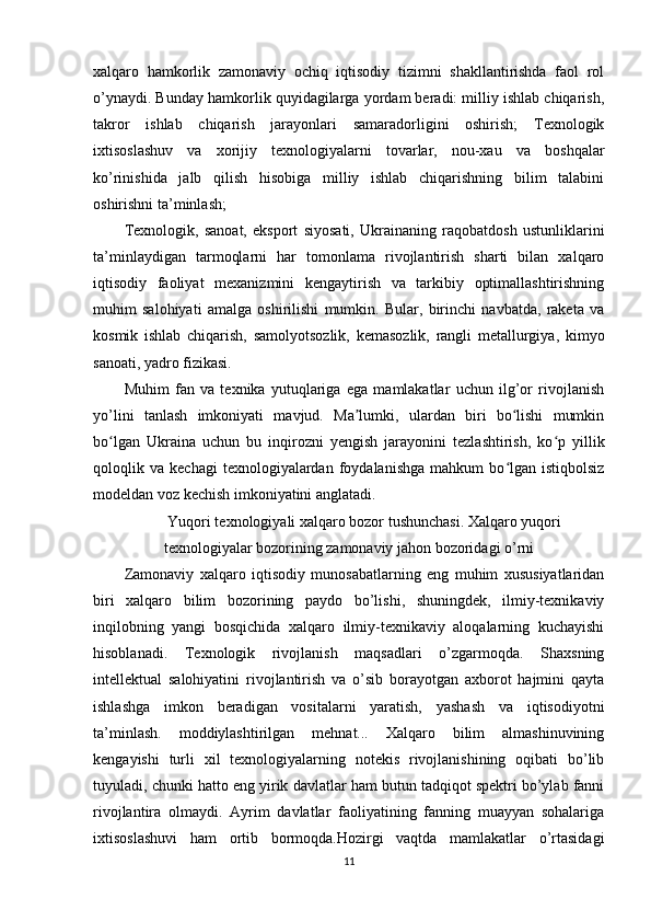 xalqaro   hamkorlik   zamonaviy   ochiq   iqtisodiy   tizimni   shakllantirishda   faol   rol
o’ynaydi. Bunday hamkorlik quyidagilarga yordam beradi: milliy ishlab chiqarish,
takror   ishlab   chiqarish   jarayonlari   samaradorligini   oshirish;   Texnologik
ixtisoslashuv   va   xorijiy   texnologiyalarni   tovarlar,   nou-xau   va   boshqalar
ko’rinishida   jalb   qilish   hisobiga   milliy   ishlab   chiqarishning   bilim   talabini
oshirishni ta’minlash;
Texnologik,   sanoat,   eksport   siyosati,   Ukrainaning   raqobatdosh   ustunliklarini
ta’minlaydigan   tarmoqlarni   har   tomonlama   rivojlantirish   sharti   bilan   xalqaro
iqtisodiy   faoliyat   mexanizmini   kengaytirish   va   tarkibiy   optimallashtirishning
muhim   salohiyati   amalga   oshirilishi   mumkin.   Bular,   birinchi   navbatda,   raketa   va
kosmik   ishlab   chiqarish,   samolyotsozlik,   kemasozlik,   rangli   metallurgiya,   kimyo
sanoati, yadro fizikasi.
Muhim   fan   va   texnika   yutuqlariga   ega   mamlakatlar   uchun   ilg’or   rivojlanish
yo’lini   tanlash   imkoniyati   mavjud.   Ma lumki,   ulardan   biri   bo lishi   mumkinʼ ʻ
bo lgan   Ukraina   uchun   bu   inqirozni   yengish   jarayonini   tezlashtirish,   ko p   yillik	
ʻ ʻ
qoloqlik  va   kechagi   texnologiyalardan   foydalanishga   mahkum   bo lgan   istiqbolsiz	
ʻ
modeldan voz kechish imkoniyatini anglatadi.
Yuqori texnologiyali xalqaro bozor tushunchasi. Xalqaro yuqori
texnologiyalar bozorining zamonaviy jahon bozoridagi o’rni
Zamonaviy   xalqaro   iqtisodiy   munosabatlarning   eng   muhim   xususiyatlaridan
biri   xalqaro   bilim   bozorining   paydo   bo’lishi,   shuningdek,   ilmiy-texnikaviy
inqilobning   yangi   bosqichida   xalqaro   ilmiy-texnikaviy   aloqalarning   kuchayishi
hisoblanadi.   Texnologik   rivojlanish   maqsadlari   o’zgarmoqda.   Shaxsning
intellektual   salohiyatini   rivojlantirish   va   o’sib   borayotgan   axborot   hajmini   qayta
ishlashga   imkon   beradigan   vositalarni   yaratish,   yashash   va   iqtisodiyotni
ta’minlash.   moddiylashtirilgan   mehnat...   Xalqaro   bilim   almashinuvining
kengayishi   turli   xil   texnologiyalarning   notekis   rivojlanishining   oqibati   bo’lib
tuyuladi, chunki hatto eng yirik davlatlar ham butun tadqiqot spektri bo’ylab fanni
rivojlantira   olmaydi.   Ayrim   davlatlar   faoliyatining   fanning   muayyan   sohalariga
ixtisoslashuvi   ham   ortib   bormoqda.Hozirgi   vaqtda   mamlakatlar   o’rtasidagi
11 