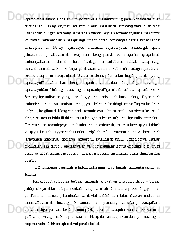 iqtisodiy va savdo  aloqalari  ilmiy-texnika almashinuvining jadal  kengayishi  bilan
tavsiflanadi,   uning   qiymati   ma’lum   tijorat   shartlarida   texnologiyani   olish   yoki
uzatishdan olingan iqtisodiy samaradan yuqori. Aynan texnologiyalar almashinuvi
ko’payish muammolarini hal qilishga imkon beradi texnologik daraja ayrim sanoat
tarmoqlari   va   Milliy   iqtisodiyot   umuman,   iqtisodiyotni   texnologik   qayta
jihozlashni   jadallashtirish,   eksportni   kengaytirish   va   importni   qisqartirish
imkoniyatlarini   oshirish,   turli   turdagi   mahsulotlarni   ishlab   chiqarishga
ixtisoslashtirish va kooperatsiya qilish asosida mamlakatlar o’rtasidagi iqtisodiy va
texnik   aloqalarni   rivojlantirish.Ushbu   tendentsiyalar   bilan   bog’liq   holda   “yangi
iqtisodiyot”   tushunchasi   keng   tarqaldi,   uni   ishlab   chiqarishga   asoslangan
iqtisodiyotdan   “bilimga   asoslangan   iqtisodiyot”ga   o’tish   sifatida   qarash   kerak.
Bunday   iqtisodiyotda   yangi   texnologiyalarni   joriy   etish   korxonalarga   foyda   olish
imkonini   beradi   va   jamiyat   taraqqiyoti   bilim   sohasidagi   muvaffaqiyatlar   bilan
ko’proq belgilanadi.Keng ma’noda texnologiya - bu mahsulot va xizmatlar ishlab
chiqarish uchun ishlatilishi mumkin bo’lgan bilimlar to’plami iqtisodiy resurslar...
Tor   ma’noda   texnologiya   -   mahsulot   ishlab   chiqarish,   materiallarni   qayta   ishlash
va qayta ishlash, tayyor mahsulotlarni yig’ish, sifatni nazorat qilish va boshqarish
jarayonida   materiya,   energiya,   axborotni   aylantirish   usuli.   Texnologiya   usullar,
texnikalar,   ish   tartibi,   operatsiyalar   va   protseduralar   ketma-ketligini   o’z   ichiga
oladi   va   ishlatiladigan   asboblar,   jihozlar,   asboblar,   materiallar   bilan   chambarchas
bog’liq.
  1.2   Jahonga   raqamli   platformalarning   rivojlanish   tendentsiyalari   va
turlari.
Raqamli   iqtisodiyotga   bo’lgan   qiziqish   jamiyat   va   iqtisodiyotda   ro’y   bergan
jiddiy   o’zgarishlar   tufayli   sezilarli   darajada   o’sdi.   Zamonaviy   texnologiyalar   va
platformalar   mijozlar,   hamkorlar   va   davlat   tashkilotlari   bilan   shaxsiy   muloqotni
minimallashtirish   hisobiga   korxonalar   va   jismoniy   shaxslarga   xarajatlarni
qisqartirishga   yordam   berdi,   shuningdek,   o’zaro   muloqotni   yanada   tez   va   oson
yo’lga   qo’yishga   imkoniyat   yaratdi.   Natijada   tarmoq   resurslariga   asoslangan,
raqamli yoki elektron iqtisodiyot paydo bo’ldi.
12 