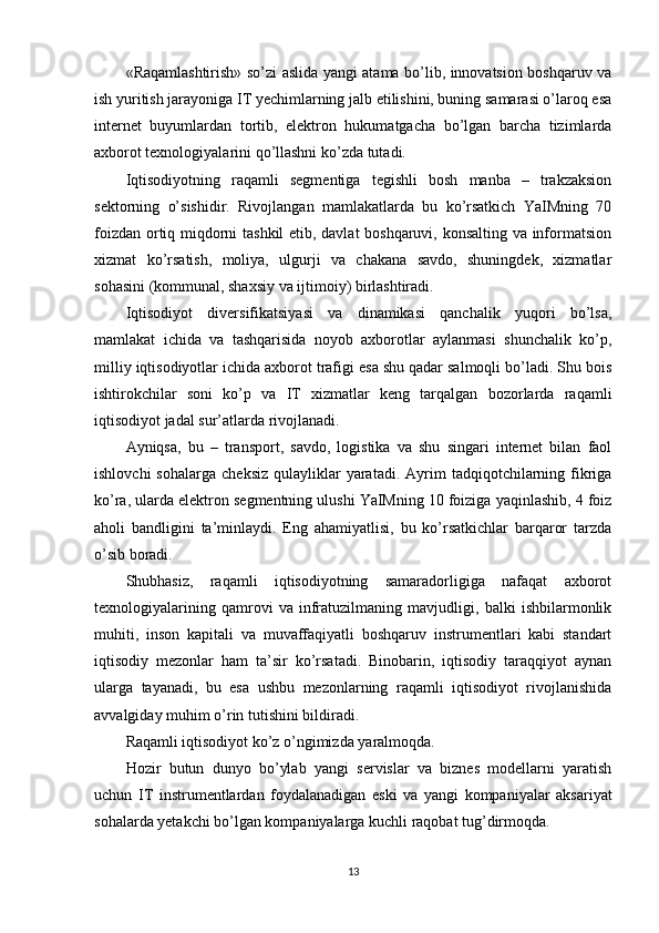 «Raqamlashtirish» so’zi aslida yangi atama bo’lib, innovatsion boshqaruv va
ish yuritish jarayoniga IT yechimlarning jalb etilishini, buning samarasi o’laroq esa
internet   buyumlardan   tortib,   elektron   hukumatgacha   bo’lgan   barcha   tizimlarda
axborot texnologiyalarini qo’llashni ko’zda tutadi.
Iqtisodiyotning   raqamli   segmentiga   tegishli   bosh   manba   –   trakzaksion
sektorning   o’sishidir.   Rivojlangan   mamlakatlarda   bu   ko’rsatkich   YaIMning   70
foizdan ortiq miqdorni tashkil etib, davlat boshqaruvi, konsalting va informatsion
xizmat   ko’rsatish,   moliya,   ulgurji   va   chakana   savdo,   shuningdek,   xizmatlar
sohasini (kommunal, shaxsiy va ijtimoiy) birlashtiradi.
Iqtisodiyot   diversifikatsiyasi   va   dinamikasi   qanchalik   yuqori   bo’lsa,
mamlakat   ichida   va   tashqarisida   noyob   axborotlar   aylanmasi   shunchalik   ko’p,
milliy iqtisodiyotlar ichida axborot trafigi esa shu qadar salmoqli bo’ladi. Shu bois
ishtirokchilar   soni   ko’p   va   IT   xizmatlar   keng   tarqalgan   bozorlarda   raqamli
iqtisodiyot jadal sur’atlarda rivojlanadi.
Ayniqsa,   bu   –   transport,   savdo,   logistika   va   shu   singari   internet   bilan   faol
ishlovchi  sohalarga   cheksiz   qulayliklar  yaratadi.  Ayrim   tadqiqotchilarning  fikriga
ko’ra, ularda elektron segmentning ulushi YaIMning 10 foiziga yaqinlashib, 4 foiz
aholi   bandligini   ta’minlaydi.   Eng   ahamiyatlisi,   bu   ko’rsatkichlar   barqaror   tarzda
o’sib boradi.
Shubhasiz,   raqamli   iqtisodiyotning   samaradorligiga   nafaqat   axborot
texnologiyalarining   qamrovi   va   infratuzilmaning   mavjudligi,   balki   ishbilarmonlik
muhiti,   inson   kapitali   va   muvaffaqiyatli   boshqaruv   instrumentlari   kabi   standart
iqtisodiy   mezonlar   ham   ta’sir   ko’rsatadi.   Binobarin,   iqtisodiy   taraqqiyot   aynan
ularga   tayanadi,   bu   esa   ushbu   mezonlarning   raqamli   iqtisodiyot   rivojlanishida
avvalgiday muhim o’rin tutishini bildiradi.
Raqamli iqtisodiyot ko’z o’ngimizda yaralmoqda.
Hozir   butun   dunyo   bo’ylab   yangi   servislar   va   biznes   modellarni   yaratish
uchun   IT   instrumentlardan   foydalanadigan   eski   va   yangi   kompaniyalar   aksariyat
sohalarda yetakchi bo’lgan kompaniyalarga kuchli raqobat tug’dirmoqda.
13 