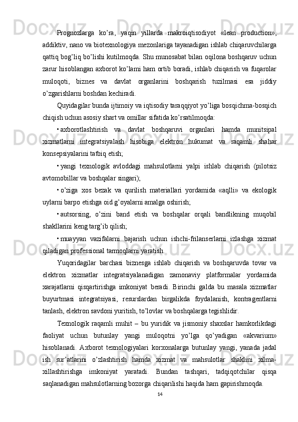 Prognozlarga   ko’ra,   yaqin   yillarda   makroiqtisodiyot   «lean   production»,
addiktiv, nano va biotexnologiya mezonlariga tayanadigan ishlab chiqaruvchilarga
qattiq bog’liq bo’lishi kutilmoqda. Shu munosabat bilan oqilona boshqaruv uchun
zarur hisoblangan axborot ko’lami ham ortib boradi, ishlab chiqarish va fuqarolar
muloqoti,   biznes   va   davlat   organlarini   boshqarish   tuzilmasi   esa   jiddiy
o’zgarishlarni boshdan kechiradi.
Quyidagilar bunda ijtimoiy va iqtisodiy taraqqiyot yo’liga bosqichma-bosqich
chiqish uchun asosiy shart va omillar sifatida ko’rsatilmoqda:
• axborotlashtirish   va   davlat   boshqaruvi   organlari   hamda   munitsipal
xizmatlarni   integratsiyalash   hisobiga   elektron   hukumat   va   raqamli   shahar
konsepsiyalarini tatbiq etish;
• yangi   texnologik   avloddagi   mahsulotlarni   yalpi   ishlab   chiqarish   (pilotsiz
avtomobillar va boshqalar singari);
• o’ziga   xos   bezak   va   qurilish   materiallari   yordamida   «aqlli»   va   ekologik
uylarni barpo etishga oid g’oyalarni amalga oshirish;
• autsorsing,   o’zini   band   etish   va   boshqalar   orqali   bandlikning   muqobil
shakllarini keng targ’ib qilish;
• muayyan   vazifalarni   bajarish   uchun   ishchi-frilanserlarni   izlashga   xizmat
qiladigan professional tarmoqlarni yaratish.
Yuqoridagilar   barchasi   biznesga   ishlab   chiqarish   va   boshqaruvda   tovar   va
elektron   xizmatlar   integratsiyalanadigan   zamonaviy   platformalar   yordamida
xarajatlarni   qisqartirishga   imkoniyat   beradi.   Birinchi   galda   bu   masala   xizmatlar
buyurtmasi   integratsiyasi,   resurslardan   birgalikda   foydalanish,   kontragentlarni
tanlash, elektron savdoni yuritish, to’lovlar va boshqalarga tegishlidir.
Texnologik   raqamli   muhit   –   bu   yuridik   va   jismoniy   shaxslar   hamkorlikdagi
faoliyat   uchun   butunlay   yangi   muloqotni   yo’lga   qo’yadigan   «akvarium»
hisoblanadi.   Axborot   texnologiyalari   korxonalarga   butunlay   yangi,   yanada   jadal
ish   sur’atlarini   o’zlashtirish   hamda   xizmat   va   mahsulotlar   shaklini   xilma-
xillashtirishga   imkoniyat   yaratadi.   Bundan   tashqari,   tadqiqotchilar   qisqa
saqlanadigan mahsulotlarning bozorga chiqarilishi haqida ham gapirishmoqda.
14 