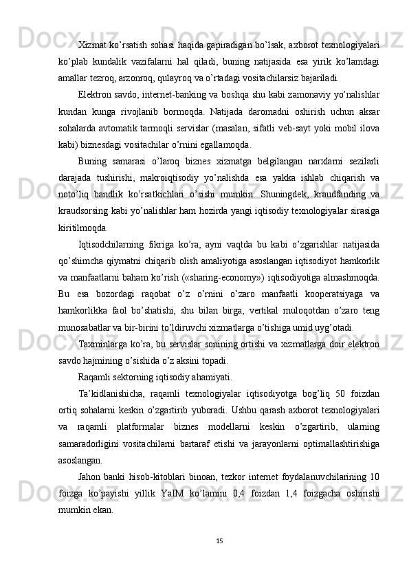 Xizmat ko’rsatish sohasi  haqida gapiradigan bo’lsak, axborot texnologiyalari
ko’plab   kundalik   vazifalarni   hal   qiladi,   buning   natijasida   esa   yirik   ko’lamdagi
amallar tezroq, arzonroq, qulayroq va o’rtadagi vositachilarsiz bajariladi.
Elektron savdo, internet-banking va boshqa shu kabi zamonaviy yo’nalishlar
kundan   kunga   rivojlanib   bormoqda.   Natijada   daromadni   oshirish   uchun   aksar
sohalarda avtomatik tarmoqli  servislar  (masalan, sifatli  veb-sayt  yoki  mobil  ilova
kabi) biznesdagi vositachilar o’rnini egallamoqda.
Buning   samarasi   o’laroq   biznes   xizmatga   belgilangan   narxlarni   sezilarli
darajada   tushirishi,   makroiqtisodiy   yo’nalishda   esa   yakka   ishlab   chiqarish   va
noto’liq   bandlik   ko’rsatkichlari   o’sishi   mumkin.   Shuningdek,   kraudfanding   va
kraudsorsing kabi yo’nalishlar ham hozirda yangi iqtisodiy texnologiyalar sirasiga
kiritilmoqda.
Iqtisodchilarning   fikriga   ko’ra,   ayni   vaqtda   bu   kabi   o’zgarishlar   natijasida
qo’shimcha  qiymatni  chiqarib olish  amaliyotiga asoslangan  iqtisodiyot  hamkorlik
va manfaatlarni baham ko’rish («sharing-economy») iqtisodiyotiga almashmoqda.
Bu   esa   bozordagi   raqobat   o’z   o’rnini   o’zaro   manfaatli   kooperatsiyaga   va
hamkorlikka   faol   bo’shatishi,   shu   bilan   birga,   vertikal   muloqotdan   o’zaro   teng
munosabatlar va bir-birini to’ldiruvchi xizmatlarga o’tishiga umid uyg’otadi.
Taxminlarga ko’ra, bu servislar sonining ortishi va xizmatlarga doir elektron
savdo hajmining o’sishida o’z aksini topadi.
Raqamli sektorning iqtisodiy ahamiyati.
Ta’kidlanishicha,   raqamli   texnologiyalar   iqtisodiyotga   bog’liq   50   foizdan
ortiq   sohalarni   keskin   o’zgartirib   yuboradi.   Ushbu   qarash   axborot   texnologiyalari
va   raqamli   platformalar   biznes   modellarni   keskin   o’zgartirib,   ularning
samaradorligini   vositachilarni   bartaraf   etishi   va   jarayonlarni   optimallashtirishiga
asoslangan.
Jahon   banki   hisob-kitoblari   binoan,   tezkor   internet   foydalanuvchilarining   10
foizga   ko’payishi   yillik   YaIM   ko’lamini   0,4   foizdan   1,4   foizgacha   oshirishi
mumkin ekan.
15