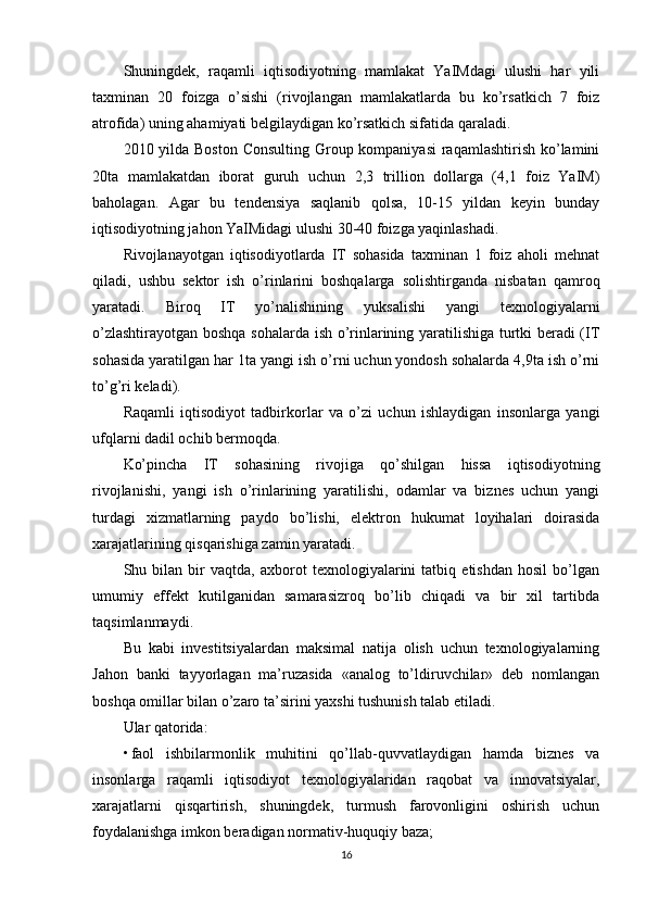 Shuningdek,   raqamli   iqtisodiyotning   mamlakat   YaIMdagi   ulushi   har   yili
taxminan   20   foizga   o’sishi   (rivojlangan   mamlakatlarda   bu   ko’rsatkich   7   foiz
atrofida) uning ahamiyati belgilaydigan ko’rsatkich sifatida qaraladi.
2010 yilda Boston Consulting Group kompaniyasi  raqamlashtirish ko’lamini
20ta   mamlakatdan   iborat   guruh   uchun   2,3   trillion   dollarga   (4,1   foiz   YaIM)
baholagan.   Agar   bu   tendensiya   saqlanib   qolsa,   10-15   yildan   keyin   bunday
iqtisodiyotning jahon YaIMidagi ulushi 30-40 foizga yaqinlashadi.
Rivojlanayotgan   iqtisodiyotlarda   IT   sohasida   taxminan   1   foiz   aholi   mehnat
qiladi,   ushbu   sektor   ish   o’rinlarini   boshqalarga   solishtirganda   nisbatan   qamroq
yaratadi.   Biroq   IT   yo’nalishining   yuksalishi   yangi   texnologiyalarni
o’zlashtirayotgan boshqa sohalarda ish o’rinlarining yaratilishiga turtki beradi (IT
sohasida yaratilgan har 1ta yangi ish o’rni uchun yondosh sohalarda 4,9ta ish o’rni
to’g’ri keladi).
Raqamli   iqtisodiyot   tadbirkorlar   va   o’zi   uchun   ishlaydigan   insonlarga   yangi
ufqlarni dadil ochib bermoqda.
Ko’pincha   IT   sohasining   rivojiga   qo’shilgan   hissa   iqtisodiyotning
rivojlanishi,   yangi   ish   o’rinlarining   yaratilishi,   odamlar   va   biznes   uchun   yangi
turdagi   xizmatlarning   paydo   bo’lishi,   elektron   hukumat   loyihalari   doirasida
xarajatlarining qisqarishiga zamin yaratadi.
Shu   bilan   bir   vaqtda,   axborot   texnologiyalarini   tatbiq   etishdan   hosil   bo’lgan
umumiy   effekt   kutilganidan   samarasizroq   bo’lib   chiqadi   va   bir   xil   tartibda
taqsimlanmaydi.
Bu   kabi   investitsiyalardan   maksimal   natija   olish   uchun   texnologiyalarning
Jahon   banki   tayyorlagan   ma’ruzasida   «analog   to’ldiruvchilar»   deb   nomlangan
boshqa omillar bilan o’zaro ta’sirini yaxshi tushunish talab etiladi.
Ular qatorida:
• faol   ishbilarmonlik   muhitini   qo’llab-quvvatlaydigan   hamda   biznes   va
insonlarga   raqamli   iqtisodiyot   texnologiyalaridan   raqobat   va   innovatsiyalar,
xarajatlarni   qisqartirish,   shuningdek,   turmush   farovonligini   oshirish   uchun
foydalanishga imkon beradigan normativ-huquqiy baza;
16 