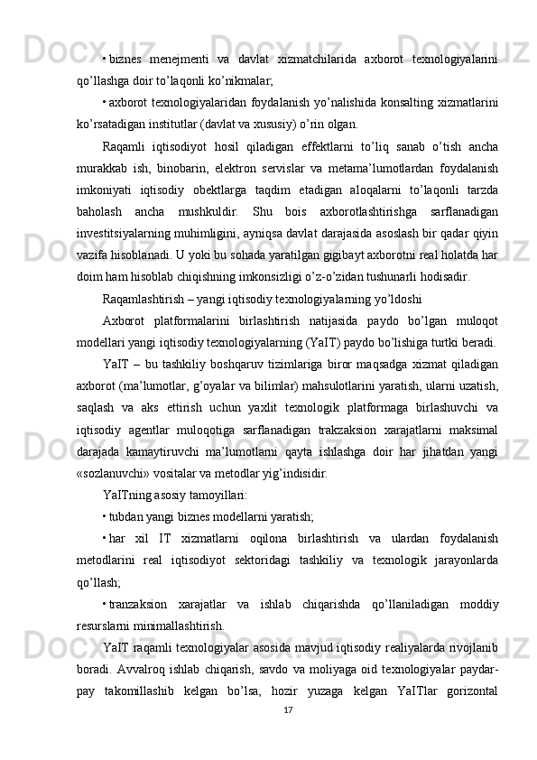 • biznes   menejmenti   va   davlat   xizmatchilarida   axborot   texnologiyalarini
qo’llashga doir to’laqonli ko’nikmalar; 
• axborot  texnologiyalaridan foydalanish yo’nalishida konsalting xizmatlarini
ko’rsatadigan institutlar (davlat va xususiy) o’rin olgan.
Raqamli   iqtisodiyot   hosil   qiladigan   effektlarni   to’liq   sanab   o’tish   ancha
murakkab   ish,   binobarin,   elektron   servislar   va   metama’lumotlardan   foydalanish
imkoniyati   iqtisodiy   obektlarga   taqdim   etadigan   aloqalarni   to’laqonli   tarzda
baholash   ancha   mushkuldir.   Shu   bois   axborotlashtirishga   sarflanadigan
investitsiyalarning muhimligini, ayniqsa davlat darajasida asoslash bir qadar qiyin
vazifa hisoblanadi. U yoki bu sohada yaratilgan gigibayt axborotni real holatda har
doim ham hisoblab chiqishning imkonsizligi o’z-o’zidan tushunarli hodisadir.
Raqamlashtirish – yangi iqtisodiy texnologiyalarning yo’ldoshi
Axborot   platformalarini   birlashtirish   natijasida   paydo   bo’lgan   muloqot
modellari yangi iqtisodiy texnologiyalarning (YaIT) paydo bo’lishiga turtki beradi.
YaIT   –   bu   tashkiliy   boshqaruv   tizimlariga   biror   maqsadga   xizmat   qiladigan
axborot (ma’lumotlar, g’oyalar va bilimlar) mahsulotlarini yaratish, ularni uzatish,
saqlash   va   aks   ettirish   uchun   yaxlit   texnologik   platformaga   birlashuvchi   va
iqtisodiy   agentlar   muloqotiga   sarflanadigan   trakzaksion   xarajatlarni   maksimal
darajada   kamaytiruvchi   ma’lumotlarni   qayta   ishlashga   doir   har   jihatdan   yangi
«sozlanuvchi» vositalar va metodlar yig’indisidir.
YaITning asosiy tamoyillari:
• tubdan yangi biznes modellarni yaratish;
• har   xil   IT   xizmatlarni   oqilona   birlashtirish   va   ulardan   foydalanish
metodlarini   real   iqtisodiyot   sektoridagi   tashkiliy   va   texnologik   jarayonlarda
qo’llash;
• tranzaksion   xarajatlar   va   ishlab   chiqarishda   qo’llaniladigan   moddiy
resurslarni minimallashtirish.
YaIT raqamli texnologiyalar asosida mavjud iqtisodiy realiyalarda rivojlanib
boradi.   Avvalroq   ishlab   chiqarish,   savdo   va   moliyaga   oid   texnologiyalar   paydar-
pay   takomillashib   kelgan   bo’lsa,   hozir   yuzaga   kelgan   YaITlar   gorizontal
17 