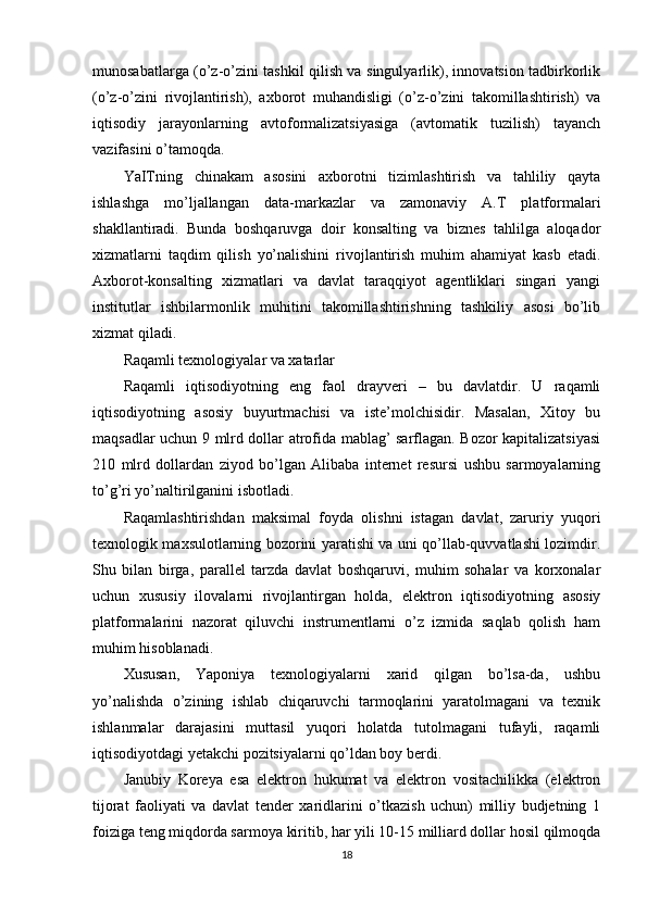 munosabatlarga (o’z-o’zini tashkil qilish va singulyarlik), innovatsion tadbirkorlik
(o’z-o’zini   rivojlantirish),   axborot   muhandisligi   (o’z-o’zini   takomillashtirish)   va
iqtisodiy   jarayonlarning   avtoformalizatsiyasiga   (avtomatik   tuzilish)   tayanch
vazifasini o’tamoqda.
YaITning   chinakam   asosini   axborotni   tizimlashtirish   va   tahliliy   qayta
ishlashga   mo’ljallangan   data-markazlar   va   zamonaviy   A.T   platformalari
shakllantiradi.   Bunda   boshqaruvga   doir   konsalting   va   biznes   tahlilga   aloqador
xizmatlarni   taqdim   qilish   yo’nalishini   rivojlantirish   muhim   ahamiyat   kasb   etadi.
Axborot-konsalting   xizmatlari   va   davlat   taraqqiyot   agentliklari   singari   yangi
institutlar   ishbilarmonlik   muhitini   takomillashtirishning   tashkiliy   asosi   bo’lib
xizmat qiladi.
Raqamli texnologiyalar va xatarlar
Raqamli   iqtisodiyotning   eng   faol   drayveri   –   bu   davlatdir.   U   raqamli
iqtisodiyotning   asosiy   buyurtmachisi   va   iste’molchisidir.   Masalan,   Xitoy   bu
maqsadlar uchun 9 mlrd dollar atrofida mablag’ sarflagan. Bozor kapitalizatsiyasi
210   mlrd   dollardan   ziyod   bo’lgan   Alibaba   internet   resursi   ushbu   sarmoyalarning
to’g’ri yo’naltirilganini isbotladi.
Raqamlashtirishdan   maksimal   foyda   olishni   istagan   davlat,   zaruriy   yuqori
texnologik maxsulotlarning bozorini yaratishi va uni qo’llab-quvvatlashi lozimdir.
Shu   bilan   birga,   parallel   tarzda   davlat   boshqaruvi,   muhim   sohalar   va   korxonalar
uchun   xususiy   ilovalarni   rivojlantirgan   holda,   elektron   iqtisodiyotning   asosiy
platformalarini   nazorat   qiluvchi   instrumentlarni   o’z   izmida   saqlab   qolish   ham
muhim hisoblanadi.
Xususan,   Yaponiya   texnologiyalarni   xarid   qilgan   bo’lsa-da,   ushbu
yo’nalishda   o’zining   ishlab   chiqaruvchi   tarmoqlarini   yaratolmagani   va   texnik
ishlanmalar   darajasini   muttasil   yuqori   holatda   tutolmagani   tufayli,   raqamli
iqtisodiyotdagi yetakchi pozitsiyalarni qo’ldan boy berdi.
Janubiy   Koreya   esa   elektron   hukumat   va   elektron   vositachilikka   (elektron
tijorat   faoliyati   va   davlat   tender   xaridlarini   o’tkazish   uchun)   milliy   budjetning   1
foiziga teng miqdorda sarmoya kiritib, har yili 10-15 milliard dollar hosil qilmoqda
18 
