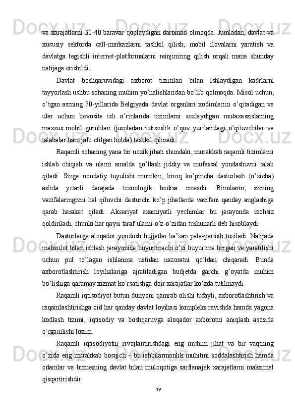 va xarajatlarni 30-40 baravar qoplaydigan daromad olmoqda. Jumladan, davlat va
xususiy   sektorda   call-markazlarni   tashkil   qilish,   mobil   ilovalarni   yaratish   va
davlatga   tegishli   internet-platformalarni   reinjiniring   qilish   orqali   mana   shunday
natijaga erishildi.
Davlat   boshqaruvidagi   axborot   tizimlari   bilan   ishlaydigan   kadrlarni
tayyorlash ushbu sohaning muhim yo’nalishlaridan bo’lib qolmoqda. Misol uchun,
o’tgan   asrning   70-yillarida   Belgiyada   davlat   organlari   xodimlarini   o’qitadigan   va
ular   uchun   bevosita   ish   o’rinlarida   tizimlarni   sozlaydigan   mutaxassislarning
maxsus   mobil   guruhlari   (jumladan   ixtisoslik   o’quv   yurtlaridagi   o’qituvchilar   va
talabalar ham jalb etilgan holda) tashkil qilinadi.
Raqamli sohaning yana bir nozik jihati shundaki, murakkab raqamli tizimlarni
ishlab   chiqish   va   ularni   amalda   qo’llash   jiddiy   va   mufassal   yondashuvni   talab
qiladi.   Sizga   noodatiy   tuyulishi   mumkin,   biroq   ko’pincha   dasturlash   (o’zicha)
aslida   yetarli   darajada   texnologik   hodisa   emasdir.   Binobarin,   sizning
vazifalaringizni   hal   qiluvchi   dasturchi   ko’p   jihatlarda   vazifani   qanday   anglashiga
qarab   harakat   qiladi.   Aksariyat   axamiyatli   yechimlar   bu   jarayonda   izohsiz
qoldiriladi, chunki har qaysi taraf ularni o’z-o’zidan tushunarli deb hisoblaydi.
Dasturlarga aloqador   yondosh  hujjatlar   ba’zan pala-partish  tuziladi. Natijada
mahsulot bilan ishlash jarayonida buyurtmachi o’zi buyurtma bergan va yaratilishi
uchun   pul   to’lagan   ishlanma   ustidan   nazoratni   qo’ldan   chiqaradi.   Bunda
axborotlashtirish   loyihalariga   ajratiladigan   budjetda   garchi   g’oyatda   muhim
bo’lishiga qaramay xizmat ko’rsatishga doir xarajatlar ko’zda tutilmaydi.
Raqamli iqtisodiyot butun dunyoni qamrab olishi tufayli, axborotlashtirish va
raqamlashtirishga oid har qanday davlat loyihasi kompleks ravishda hamda yagona
kodlash   tizimi,   iqtisodiy   va   boshqaruvga   aloqador   axborotni   aniqlash   asosida
o’rganilishi lozim.
Raqamli   iqtisodiyotni   rivojlantirishdagi   eng   muhim   jihat   va   bir   vaqtning
o’zida eng murakkab bosqich – bu ishbilarmonlik muhitini soddalashtirish hamda
odamlar   va   biznesning   davlat   bilan   muloqotiga   sarflanajak   xarajatlarni   maksimal
qisqartirishdir.
19 