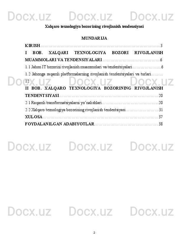 Xalqaro texnologiya bozorining rivojlanish tendensiyasi
MUNDARIJA
KIRISH ……………………………………………………………………………3
I   BOB.   XALQARI   TEXNOLOGIYA   BOZORI   RIVOJLANISH
MUAMMOLARI VA TENDENSIYALARI ……………………………………6
1.1 Jahon IT bozorini rivojlanish muammolari va tendentsiyalari………………....6
1.2   Jahonga   raqamli   platformalarning   rivojlanish   tendentsiyalari   va   turlari………
12
II   BOB.   XALQARO   TEXNOLOGIYA   BOZORINING   RIVOJLANISH
TENDENTSIYASI ………………………………………………………………20
2.1 Raqamli transformatsiyalarni yo’nalishlari…………………………………...20
2.2 Xalqaro texnologiya bozorining rivojlanish tendentsiyasi……………………31
XULOSA …………………………………………………………………………37
FOYDALANILGAN ADABIYOTLAR ………………………………………..38
2 
