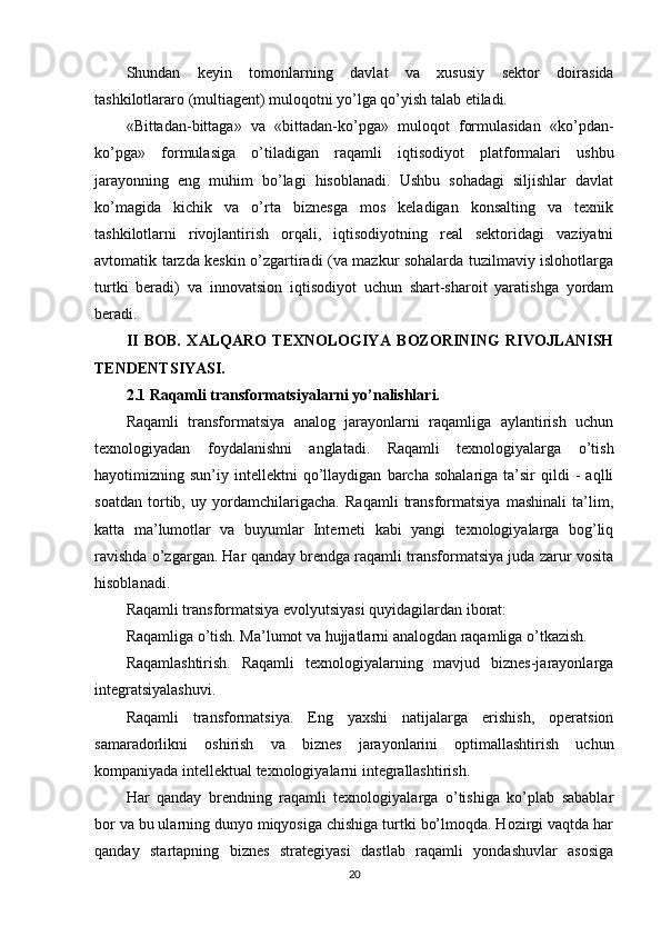 Shundan   keyin   tomonlarning   davlat   va   xususiy   sektor   doirasida
tashkilotlararo (multiagent) muloqotni yo’lga qo’yish talab etiladi.
«Bittadan-bittaga»   va   «bittadan-ko’pga»   muloqot   formulasidan   «ko’pdan-
ko’pga»   formulasiga   o’tiladigan   raqamli   iqtisodiyot   platformalari   ushbu
jarayonning   eng   muhim   bo’lagi   hisoblanadi.   Ushbu   sohadagi   siljishlar   davlat
ko’magida   kichik   va   o’rta   biznesga   mos   keladigan   konsalting   va   texnik
tashkilotlarni   rivojlantirish   orqali,   iqtisodiyotning   real   sektoridagi   vaziyatni
avtomatik tarzda keskin o’zgartiradi (va mazkur sohalarda tuzilmaviy islohotlarga
turtki   beradi)   va   innovatsion   iqtisodiyot   uchun   shart-sharoit   yaratishga   yordam
beradi.
II   BOB.   XALQARO   TEXNOLOGIYA   BOZORINING   RIVOJLANISH
TENDENTSIYASI.
2.1 Raqamli transformatsiyalarni yo’nalishlari.
Raqamli   transformatsiya   analog   jarayonlarni   raqamliga   aylantirish   uchun
texnologiyadan   foydalanishni   anglatadi.   Raqamli   texnologiyalarga   o’tish
hayotimizning  sun’iy   intellektni   qo’llaydigan   barcha   sohalariga   ta’sir   qildi   -   aqlli
soatdan   tortib,   uy   yordamchilarigacha.   Raqamli   transformatsiya   mashinali   ta’lim,
katta   ma’lumotlar   va   buyumlar   Interneti   kabi   yangi   texnologiyalarga   bog’liq
ravishda o’zgargan. Har qanday brendga raqamli transformatsiya juda zarur vosita
hisoblanadi.
Raqamli transformatsiya evolyutsiyasi quyidagilardan iborat:
Raqamliga o’tish. Ma’lumot va hujjatlarni analogdan raqamliga o’tkazish.
Raqamlashtirish.   Raqamli   texnologiyalarning   mavjud   biznes-jarayonlarga
integratsiyalashuvi.
Raqamli   transformatsiya.   Eng   yaxshi   natijalarga   erishish,   operatsion
samaradorlikni   oshirish   va   biznes   jarayonlarini   optimallashtirish   uchun
kompaniyada intellektual texnologiyalarni integrallashtirish.
Har   qanday   brendning   raqamli   texnologiyalarga   o’tishiga   ko’plab   sabablar
bor va bu ularning dunyo miqyosiga chishiga turtki bo’lmoqda. Hozirgi vaqtda har
qanday   startapning   biznes   strategiyasi   dastlab   raqamli   yondashuvlar   asosiga
20 