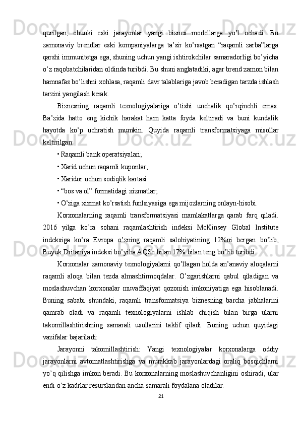 qurilgan,   chunki   eski   jarayonlar   yangi   biznes   modellarga   yo’l   ochadi.   Bu
zamonaviy   brendlar   eski   kompaniyalarga   ta’sir   ko’rsatgan   “raqamli   zarba”larga
qarshi immunitetga ega, shuning uchun yangi ishtirokchilar samaradorligi bo’yicha
o’z raqobatchilaridan oldinda turibdi. Bu shuni anglatadiki, agar brend zamon bilan
hamnafas bo’lishni xohlasa, raqamli davr talablariga javob beradigan tarzda ishlash
tarzini yangilash kerak.
Biznesning   raqamli   texnologiyalariga   o’tishi   unchalik   qo’rqinchli   emas.
Ba’zida   hatto   eng   kichik   harakat   ham   katta   foyda   keltiradi   va   buni   kundalik
hayotda   ko’p   uchratish   mumkin.   Quyida   raqamli   transformatsiyaga   misollar
keltirilgan:
• Raqamli bank operatsiyalari;
• Xarid uchun raqamli kuponlar;
• Xaridor uchun sodiqlik kartasi
• “bos va ol” formatidagi xizmatlar;
• O’ziga xizmat ko’rsatish funlsiyasiga ega mijozlarning onlayn-hisobi.
Korxonalarning   raqamli   transformatsiyasi   mamlakatlarga   qarab   farq   qiladi.
2016   yilga   ko’ra   sohani   raqamlashtirish   indeksi   McKinsey   Global   Institute
indeksiga   ko’ra   Evropa   o’zning   raqamli   salohiyatining   12%ni   bergan   bo’lib,
Buyuk Dritaniya indeksi bo’yiha AQSh bilan 17% bilan teng bo’lib turibdi.
Korxonalar zamonaviy texnologiyalarni qo’llagan holda an’anaviy aloqalarni
raqamli   aloqa   bilan   tezda   almashtirmoqdalar.   O’zgarishlarni   qabul   qiladigan   va
moslashuvchan   korxonalar   muvaffaqiyat   qozonish   imkoniyatiga   ega   hisoblanadi.
Buning   sababi   shundaki,   raqamli   transformatsiya   biznesning   barcha   jabhalarini
qamrab   oladi   va   raqamli   texnologiyalarni   ishlab   chiqish   bilan   birga   ularni
takomillashtirishning   samarali   usullarini   taklif   qiladi.   Buning   uchun   quyidagi
vazifalar bajariladi:
Jarayonni   takomillashtirish:   Yangi   texnologiyalar   korxonalarga   oddiy
jarayonlarni   avtomatlashtirishga   va   murakkab   jarayonlardagi   oraliq   bosqichlarni
yo’q qilishga imkon beradi. Bu korxonalarning moslashuvchanligini oshiradi, ular
endi o’z kadrlar resurslaridan ancha samarali foydalana oladilar.
21 