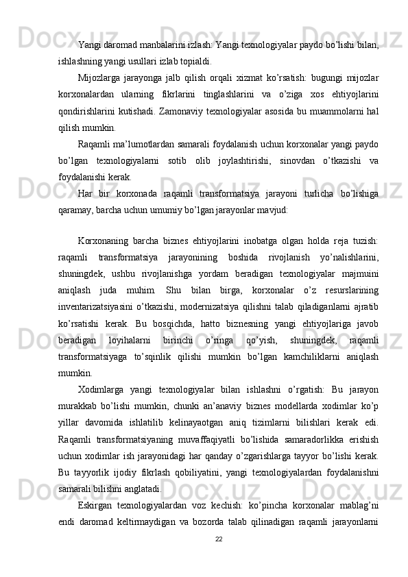 Yangi daromad manbalarini izlash: Yangi texnologiyalar paydo bo’lishi bilan,
ishlashning yangi usullari izlab topialdi.
Mijozlarga   jarayonga   jalb   qilish   orqali   xizmat   ko’rsatish:   bugungi   mijozlar
korxonalardan   ularning   fikrlarini   tinglashlarini   va   o’ziga   xos   ehtiyojlarini
qondirishlarini  kutishadi.   Zamonaviy  texnologiyalar  asosida  bu  muammolarni   hal
qilish mumkin.
Raqamli ma’lumotlardan samarali foydalanish uchun korxonalar yangi paydo
bo’lgan   texnologiyalarni   sotib   olib   joylashtirishi,   sinovdan   o’tkazishi   va
foydalanishi kerak.
Har   bir   korxonada   raqamli   transformatsiya   jarayoni   turlicha   bo’lishiga
qaramay, barcha uchun umumiy bo’lgan jarayonlar mavjud:
 
Korxonaning   barcha   biznes   ehtiyojlarini   inobatga   olgan   holda   reja   tuzish:
raqamli   transformatsiya   jarayonining   boshida   rivojlanish   yo’nalishlarini,
shuningdek,   ushbu   rivojlanishga   yordam   beradigan   texnologiyalar   majmuini
aniqlash   juda   muhim.   Shu   bilan   birga,   korxonalar   o’z   resurslarining
inventarizatsiyasini   o’tkazishi,   modernizatsiya   qilishni   talab   qiladiganlarni   ajratib
ko’rsatishi   kerak.   Bu   bosqichda,   hatto   biznesning   yangi   ehtiyojlariga   javob
beradigan   loyihalarni   birinchi   o’ringa   qo’yish,   shuningdek,   raqamli
transformatsiyaga   to’sqinlik   qilishi   mumkin   bo’lgan   kamchiliklarni   aniqlash
mumkin.
Xodimlarga   yangi   texnologiyalar   bilan   ishlashni   o’rgatish:   Bu   jarayon
murakkab   bo’lishi   mumkin,   chunki   an’anaviy   biznes   modellarda   xodimlar   ko’p
yillar   davomida   ishlatilib   kelinayaotgan   aniq   tizimlarni   bilishlari   kerak   edi.
Raqamli   transformatsiyaning   muvaffaqiyatli   bo’lishida   samaradorlikka   erishish
uchun  xodimlar  ish   jarayonidagi   har  qanday   o’zgarishlarga   tayyor  bo’lishi  kerak.
Bu   tayyorlik   ijodiy   fikrlash   qobiliyatini,   yangi   texnologiyalardan   foydalanishni
samarali bilishni anglatadi.
Eskirgan   texnologiyalardan   voz   kechish:   ko’pincha   korxonalar   mablag’ni
endi   daromad   keltirmaydigan   va   bozorda   talab   qilinadigan   raqamli   jarayonlarni
22 