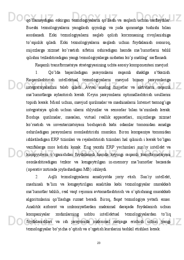 qo’llamaydigan   eskirgan   texnologiyalarni   qo’llash   va   saqlash   uchun   sarflaydilar.
Bueski   texnologiyalarni   yangilash   qiyinligi   va   juda   qimmatga   tushishi   bilan
asoslanadi.   Eski   texnologiyalarni   saqlab   qolish   korxonaning   rivojlanishiga
to’sqinlik   qiladi.   Eski   texnologiyalarni   saqlash   uchun   foydalanish   osonroq,
mijozlarga   xizmat   ko’rsatish   sifatini   oshiradigan   hamda   ma’lumotlarni   tahlil
qilishni tezlashtiradigan yangi texnologiyalarga nisbatan ko’p mablag’ sarflanadi.
Raqamli transformatsiya strategiyasining uchta asosiy komponentasi mavjud:
1. Qo’lda   bajariladigan   jarayonlarni   raqamli   shaklga   o’tkazish.
Raqamlashtirish   intellektual   texnologiyalarni   mavjud   biznes   jarayonlariga
integratsiyalashni   talab   qiladi.   Avval   analog   hujjatlar   va   aktivlarni   raqamli
ma’lumotlarga   aylantirish   kerak.   Keyin   jarayonlarni   optimallashtirish   usullarini
topish kerak. Misol uchun, mavjud qurilmalar va mashinalarni Internet tarmog’iga
integratsiya   qilish   uchun   ularni   shlyuzlar   va   sensorlar   bilan   ta’minlash   kerak.
Boshqa   qurilmalar,   masalan,   virtual   reallik   apparatlari,   mijozlarga   xizmat
ko’rsatish   va   inventarizatsiyani   boshqarish   kabi   odamlar   tomonidan   amalga
oshiriladigan   jarayonlarni   osonlashtirishi   mumkin.   Biron   kompaniya   tomonidan
ishlatiladigan ERP tizimlari  va  rejalashtirish  tizimlari  hal  qilinish  i kerak bo’lgan
vazifalarga   mos   kelishi   kerak.   Eng   yaxshi   ERP   yechimlari   sun’iy   intellekt   va
kompyuterni   o’rganishdan   foydalanadi   hamda   keyingi   raqamli   transformatsiyani
osonlashtiradigan   tezkor   va   kengaytrilgan   in-memory   ma’lumotlar   bazasida
(operativ xotirada joylashadigan MB) ishlaydi.
2. Aqlli   texnologiyalarni   amaliyotda   joriy   etish.   Sun’iy   intellekt,
mashinali   ta’lim   va   kengaytirilgan   analitika   kabi   texnologiyalar   murakkab
ma’lumotlar  tahlili,  real   vaqt   rejimini  avtomatlashtirish  va  o’qitishning  murakkab
algoritmlarini   qo’llashga   ruxsat   beradi.   Biroq,   faqat   texnologiya   yetarli   emas.
Analitik   axborot   va   imkoniyatlardan   maksimal   darajada   foydalanish   uchun
kompaniyalar   xodimlarning   ushbu   intellektual   texnologiyalardan   to’liq
foydalanishlari   va   ish   jarayonida   maksimal   natijaga   erishish   uchun   yangi
texnologiyalar bo’yicha o’qitish va o’rgatish kurslarini tashkil etishlari kerak.
23 
