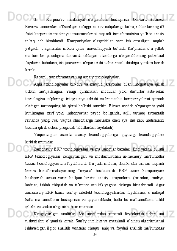 3. Korporativ   madaniyat   o’zgarishini   boshqarish.   Garvard   Business
Review tomonidan o’tkazilgan so’nggi so’rov natijalariga ko’ra, rahbarlarning 63
foizi   korporativ   madaniyat   muammolarini   raqamli   transformatsiya   yo’lida   asosiy
to’siq   deb   hisoblaydi.   Kompaniyalar   o’zgarishlar   oson   ish   emasligini   anglab
yetgach,   o’zgarishlar   imkon   qadar   muvaffaqiyatli   bo’ladi.   Ko’pincha   o’n   yillab
ma’lum   bir   paradigma   doirasida   ishlagan   odamlarga   o’zgarishlarning   potentsial
foydasini baholash, ish jarayonini o’zgartirishi uchun moslashishiga yordam berish
kerak.
Raqamli transformatsiyaning asosiy texnologiyalari
Aqlli   texnologiyalar   bir-biri   va   mavjud   jarayonlar   bilan   integratsiya   qilish
uchun   mo’ljallangan.   Yangi   qurilmalar,   modullar   yoki   dasturlar   asta-sekin
texnologiya   to’plamiga   integratsiyalashishi   va   bir   nechta   kompaniyalarni   qamrab
oladigan tarmoqning bir  qismi  bo’lishi  mumkin. Biznes  modeli  o’zgarganda  yoki
kutilmagan   xavf   yoki   imkoniyatlar   paydo   bo’lganda,   aqlli   tarmoq   avtomatik
ravishda   yangi   real   vaqtda   sharoitlarga   moslasha   oladi   (va   shu   kabi   hodisalarni
taxmin qilish uchun prognozli tahlillardan foydaladi).
Yuqoridagilar   asosida   asosiy   texnologiyalariga   quyidagi   texnologiyalrni
kiritish mumkin:
Zamonaviy ERP texnologiyalari  va ma’lumotlar  bazalari. Eng yaxshi  bulutli
ERP   texnologiyalari   kengaytirilgan   va   moslashuvchan   in-memory   ma’lumotlar
bazasi  texnologiyasidan foydalanadi. Bu juda muhim, chunki ular asosan  raqamli
biznes   transformatsiyasining   "miyasi"   hisoblanadi.   ERP   tizimi   kompaniyani
boshqarish   uchun   zarur   bo’lgan   barcha   asosiy   jarayonlarni   (masalan,   moliya,
kadrlar,   ishlab   chiqarish   va   ta’minot   zanjiri)   yagona   tizimga   birlashtiradi.   Agar
zamonaviy   ERP   tizimi   sun’iy   intellekt   texnologiyalaridan   foydalansa,   u   nafaqat
katta   ma’lumotlarni   boshqarishi   va   qayta   ishlashi,   balki   bu   ma’lumotlarni   tahlil
qilishi va undan o’rganishi ham mumkin.
Kengaytirilgan   analitika.   Ma’lumotlardan   samarali   foydalanish   uchun   uni
tushunishni   o’rganish   kerak.   Sun’iy   intellekt   va   mashinali   o’qitish   algoritmlarini
ishlatadigan   ilg’or   analitik   vositalar   chuqur,   aniq   va   foydali   analitik   ma’lumotlar
24 