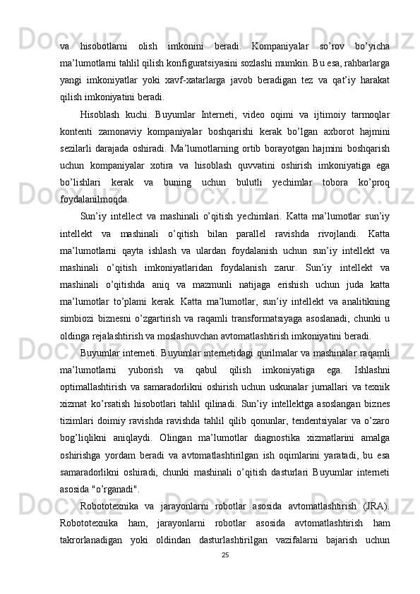 va   hisobotlarni   olish   imkonini   beradi.   Kompaniyalar   so’rov   bo’yicha
ma’lumotlarni tahlil qilish konfiguratsiyasini sozlashi mumkin. Bu esa, rahbarlarga
yangi   imkoniyatlar   yoki   xavf-xatarlarga   javob   beradigan   tez   va   qat’iy   harakat
qilish imkoniyatini beradi.
Hisoblash   kuchi.   Buyumlar   Interneti,   video   oqimi   va   ijtimoiy   tarmoqlar
kontenti   zamonaviy   kompaniyalar   boshqarishi   kerak   bo’lgan   axborot   hajmini
sezilarli   darajada   oshiradi.   Ma’lumotlarning   ortib   borayotgan   hajmini   boshqarish
uchun   kompaniyalar   xotira   va   hisoblash   quvvatini   oshirish   imkoniyatiga   ega
bo’lishlari   kerak   va   buning   uchun   bulutli   yechimlar   tobora   ko’proq
foydalanilmoqda.
Sun’iy   intellect   va   mashinali   o’qitish   yechimlari.   Katta   ma’lumotlar   sun’iy
intellekt   va   mashinali   o’qitish   bilan   parallel   ravishda   rivojlandi.   Katta
ma’lumotlarni   qayta   ishlash   va   ulardan   foydalanish   uchun   sun’iy   intellekt   va
mashinali   o’qitish   imkoniyatlaridan   foydalanish   zarur.   Sun’iy   intellekt   va
mashinali   o’qitishda   aniq   va   mazmunli   natijaga   erishish   uchun   juda   katta
ma’lumotlar   to’plami   kerak.   Katta   ma’lumotlar,   sun’iy   intellekt   va   analitikning
simbiozi   biznesni   o’zgartirish   va   raqamli   transformatsiyaga   asoslanadi,   chunki   u
oldinga rejalashtirish va moslashuvchan avtomatlashtirish imkoniyatini beradi.
Buyumlar interneti. Buyumlar internetidagi qurilmalar va mashinalar raqamli
ma’lumotlarni   yuborish   va   qabul   qilish   imkoniyatiga   ega.   Ishlashni
optimallashtirish   va   samaradorlikni   oshirish   uchun   uskunalar   jurnallari   va   texnik
xizmat   ko’rsatish   hisobotlari   tahlil   qilinadi.   Sun’iy   intellektga   asoslangan   biznes
tizimlari   doimiy   ravishda   ravishda   tahlil   qilib   qonunlar,   tendentsiyalar   va   o’zaro
bog’liqlikni   aniqlaydi.   Olingan   ma’lumotlar   diagnostika   xizmatlarini   amalga
oshirishga   yordam   beradi   va   avtomatlashtirilgan   ish   oqimlarini   yaratadi,   bu   esa
samaradorlikni   oshiradi,   chunki   mashinali   o’qitish   dasturlari   Buyumlar   interneti
asosida "o’rganadi".
Robototexnika   va   jarayonlarni   robotlar   asosida   avtomatlashtirish   (JRA).
Robototexnika   ham,   jarayonlarni   robotlar   asosida   avtomatlashtirish   ham
takrorlanadigan   yoki   oldindan   dasturlashtirilgan   vazifalarni   bajarish   uchun
25 